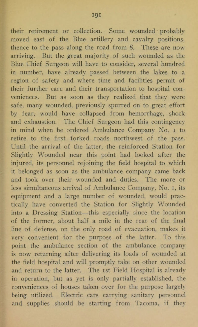 their retirement or collection. Some wounded probably moved east of the Blue artillery and cavalry positions, thence to the pass along the road from 8. These are now arriving. But the great majority of such wounded as the Blue Chief Surgeon will have to consider, several hundred in number, have already passed between the lakes to a region of safety and where time and facilities permit of their further care and their transportation to hospital con- veniences. But as soon as they realized that they were safe, many wounded, previously spurred on to great effort by fear, would have collapsed from hemorrhage, shock and exhaustion. The Chief Surgeon had this contingency in mind when he ordered Ambulance Company No. i to retire to the first forked roads northwest of the pass. Until the arrival of the latter, the reinforced Station for Slightly Wounded near this point had looked after the injured, its personnel rejoining the field hospital to which it belonged as soon as the ambulance company came back and took over their wounded and duties. The more or less simultaneous arrival of Ambulance Company, No. i, its equipment and a large number of wounded, would prac- tically have converted the Station for Slightly Wounded into a Dressing Station—this especially since the location of the former, about half a mile in the rear of the final line of defense, on the only road of evacuation, makes it very convenient for the purpose of the latter. To this point the ambulance section of the ambulance company is now returning after delivering its loads of wounded at the field hospital and will promptly take on other wounded and return to the latter. The ist Field Hospital is already in operation, but as yet is only partially established, the conveniences of houses taken over for the purpose largely being utilized. Electric cars carrying sanitary personnel and supplies should be starting from Tacoma, if they