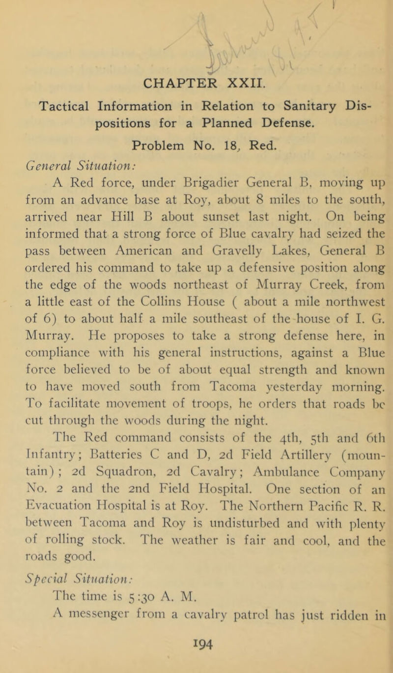 Tactical Information in Relation to Sanitary Dis- positions for a Planned Defense. Problem No. 18, Red. General Situation: A Red force, under Brigadier General B, moving up from an advance base at Roy, about 8 miles to the south, arrived near Hill B about sunset last night. On being informed that a strong force of Blue cavalry had seized the pass between American and Gravelly Lakes, General B ordered his command to take up a defensive position along the edge of the woods northeast of Murray Creek, from a little east of the Collins House ( about a mile northwest of 6) to about half a mile southeast of the house of I. G. Murray. He proposes to take a strong defense here, in compliance with his general instructions, against a Blue force believed to be of about equal strength and known to have moved south from Tacoma yesterday morning. To facilitate movement of troops, he orders that roads be cut through the woods during the night. The Red command consists of the 4th, 5th and 6th Infantry; Batteries C and D, 2d Field Artillery (moun- tain); 2d Squadron, 2d Cavalry; Ambulance Company No. 2 and the 2nd Field Hospital. One section of an Evacuation Hospital is at Roy. The Northern Pacific R. R. between Tacoma and Roy is undisturbed and with plenty of rolling stock. The weather is fair and cool, and the roads good. Special Situation: The time is 5 :3o A. M. A messenger from a cavalry patrol has just ridden in