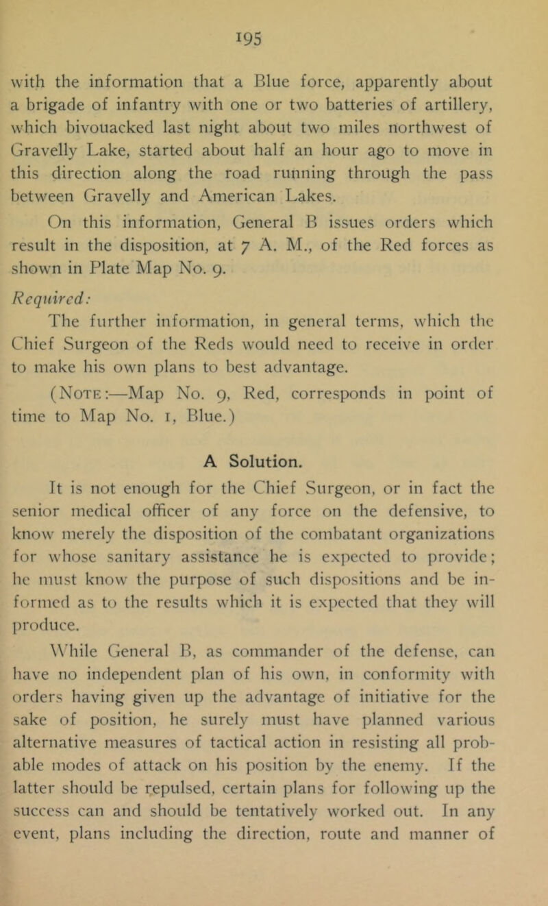 with the information that a Blue force, apparently about a brigade of infantry with one or two batteries of artillery, which bivouacked last night about two miles northwest of Gravelly Lake, started about half an hour ago to move in this direction along the road running through the pass between Gravelly and American Lakes. On this information, General B issues orders which result in the disposition, at 7 A. M., of the Red forces as shown in Plate Map No. 9. Required: The further information, in general terms, which the Chief Surgeon of the Reds would need to receive in order to make his own plans to best advantage. (Note:—Map No. 9, Red, corresponds in point of time to Map No. 1, Blue.) A Solution. It is not enough for the Chief Surgeon, or in fact the senior medical officer of any force on the defensive, to know merely the disposition of the combatant organizations for whose sanitary assistance he is expected to provide; he must know the purpose of such dispositions and be in- formed as to the results which it is expected that they will produce. While General B, as commander of the defense, can have no independent plan of his own, in conformity with orders having given up the advantage of initiative for the sake of position, he surely must have planned various alternative measures of tactical action in resisting all prob- able modes of attack on his position bv the enemy. If the latter should be repulsed, certain plans for following up the success can and should be tentatively worked out. In any event, plans including the direction, route and manner of