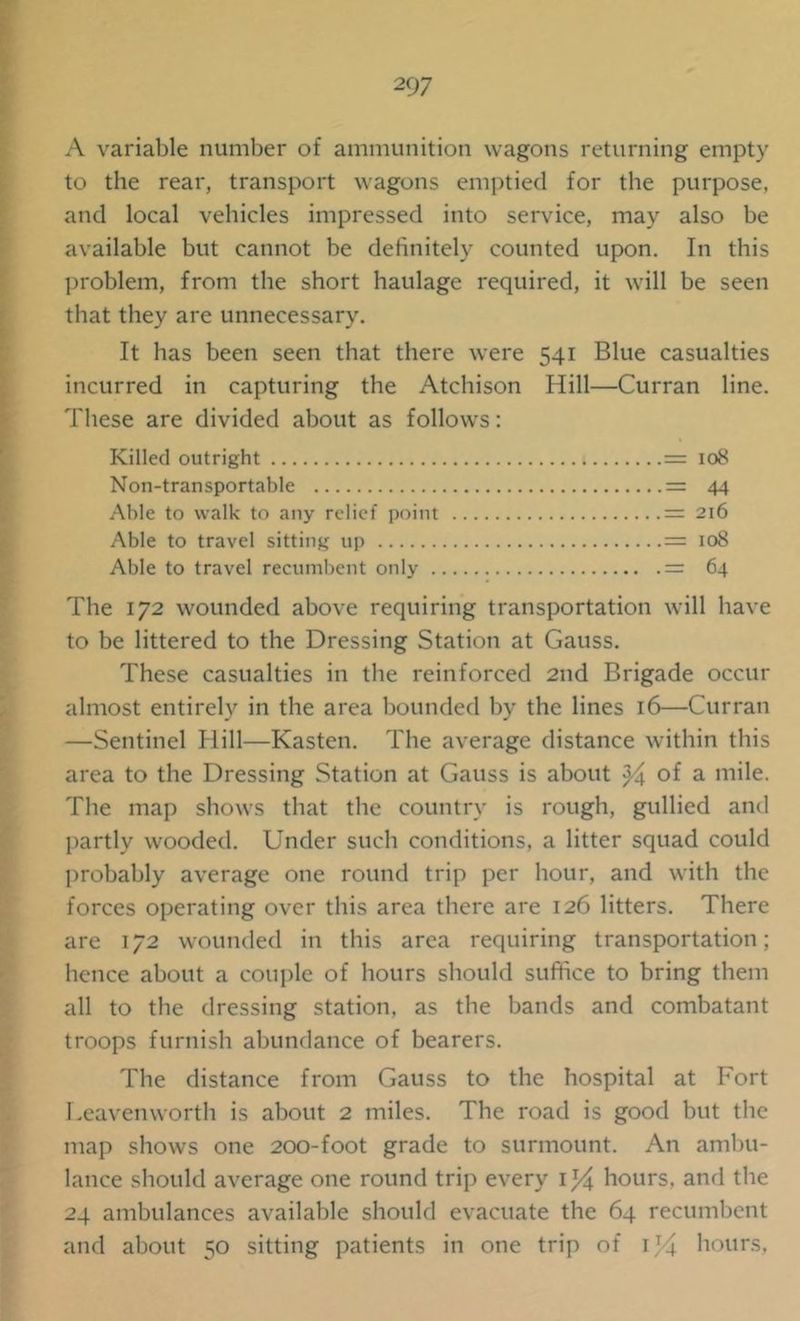 A variable number of ammunition wagons returning empty to the rear, transport wagons emptied for the purpose, and local vehicles impressed into service, may also be available but cannot be definitely counted upon. In this problem, from the short haulage required, it will be seen that they are unnecessary. It has been seen that there were 541 Blue casualties incurred in capturing the Atchison Hill—Curran line. These are divided about as follows: Killed outright = 108 Non-transportable = 44 Able to walk to any relief point = 216 Able to travel sitting up = 108 Able to travel recumbent only = 64 The 172 wounded above requiring transportation will have to be littered to the Dressing Station at Gauss. These casualties in the reinforced 2nd Brigade occur almost entirely in the area bounded by the lines 16—Curran —Sentinel Hill—Kasten. The average distance within this area to the Dressing Station at Gauss is about of a mile. The map shows that the country is rough, gullied and partly wooded. Under such conditions, a litter squad could probably average one round trip per hour, and with the forces operating over this area there are 126 litters. There are 172 wounded in this area requiring transportation; hence about a couple of hours should suffice to bring them all to the dressing station, as the bands and combatant troops furnish abundance of bearers. The distance from Gauss to the hospital at Fort Leavenworth is about 2 miles. The road is good but the map shows one 200-foot grade to surmount. An ambu- lance should average one round trip every 1^4 hours, and the 24 ambulances available should evacuate the 64 recumbent and about 50 sitting patients in one trip of 1J4 hours.