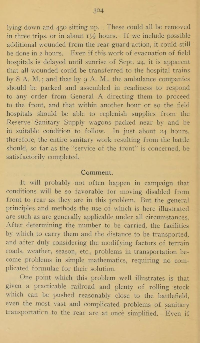 3°4 lying down and 450 sitting up. These could all be removed in three trips, or in about 1^/2 hours. If we include possible additional wounded from the rear guard action, it could still be done in 2 hours. Even if this work of evacuation of field hospitals is delayed until sunrise of Sept. 24. it is apparent that all wounded could be transferred to the hospital trains by 8 A. M.; and that by 9 A. M., the ambulance companies should be packed and assembled in readiness to respond to any order from General A directing them to proceed to the front, and that within another hour or so the field hospitals should be able to replenish supplies from the Reserve Sanitary Supply wagons packed near by and be in suitable condition to follow. In just about 24 hours, therefore, the entire sanitary work resulting from the battle should, so far as the service of the front” is concerned, be satisfactorily completed. Comment. It will probably not often happen in campaign that conditions will be so favorable for moving disabled from front to rear as they are in this problem. But the general principles and methods the use of which is here illustrated are such as are generally applicable under all circumstances. After determining the number to be carried, the facilities by which to carry them and the distance to be transported, and after duly considering the modifying factors of terrain roads, weather, season, etc., problems in transportation be- come problems in simple mathematics, requiring no com- plicated formulae for their solution. One point which this problem well illustrates is that given a practicable railroad and plenty of rolling stock which can be pushed reasonably close to the battlefield, even the most vast and complicated problems of sanitary transportation to the rear are at once simplified. Even if
