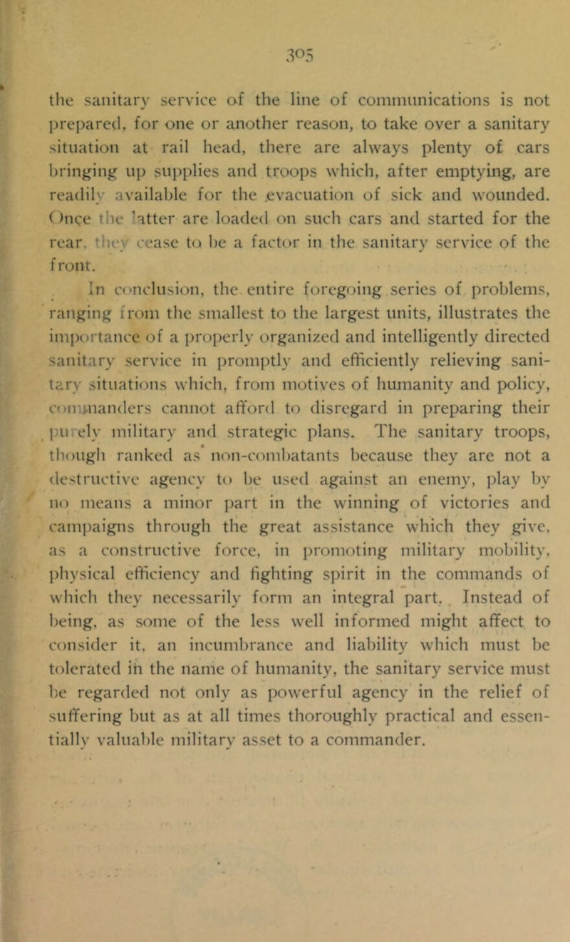 the sanitary service of the line of communications is not prepared, for one or another reason, to take over a sanitary situation at rail head, there are always plenty of cars bringing up supplies and troops which, after emptying, are readily available for the evacuation of sick and wounded. Once the latter are loaded on such cars and started for the rear, ’hey cease to he a factor in the sanitary service of the f ront. In conclusion, the entire foregoing series of problems, ranging from the smallest to the largest units, illustrates the importance of a properly organized and intelligently directed sanitary service in promptly and efficiently relieving sani- tary situations which, from motives of humanity and policy, commanders cannot afford to disregard in preparing their purely military and strategic plans. The sanitary troops, though ranked as non-combatants because they are not a destructive agency to be used against an enemy, play by no means a minor part in the winning of victories and campaigns through the great assistance which they give, as a constructive force, in promoting military mobility, physical efficiency and fighting spirit in the commands of which they necessarily form an integral part. . Instead of being, as some of the less well informed might affect to consider it. an incumbrance and liability which must be tolerated in the name of humanity, the sanitary service must be regarded not only as powerful agency in the relief of suffering but as at all times thoroughly practical and essen- tiallv valuable militarv asset to a commander.