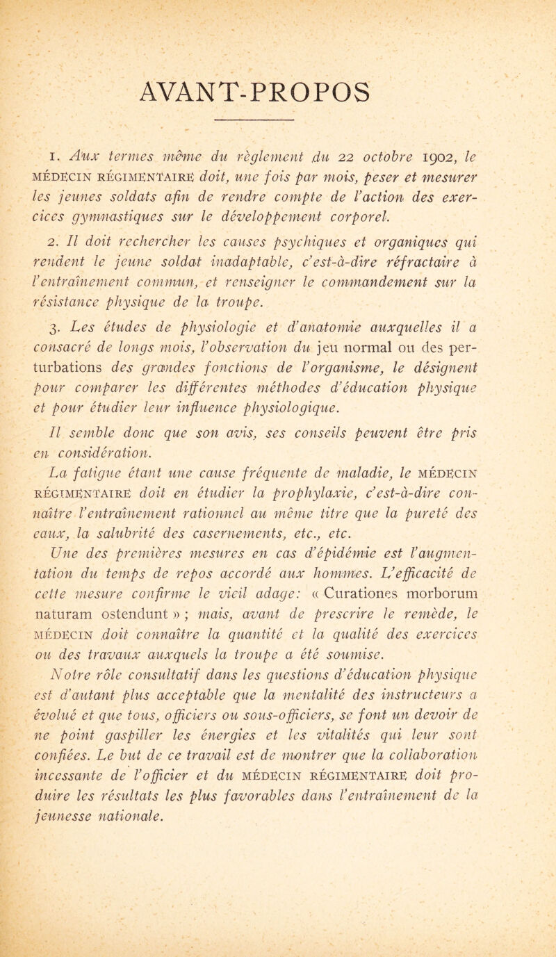 AVANT-PROPOS 1. A'ux termes même du règlement du 22 octobre 1902, le méd:^cin régimkntairk doit, une fois par mois, peser et mesurer les jeunes soldats afin de rendre compte de Vaction des exer- cices gymnastiques sur le développement corporel. 2. Il doit rechercher les causes psychiques et organiques qui rendent le jeune soldat inadaptable, c’est-à-dire réfractaire à rentraînement commun, et renseigner le commandement sur la résistance physique de la troupe. 3. Les études de physiologie et d’anatomie auxquelles il a consacré de longs mois, l’observation du jeu normal ou des per- turbations des grandes fonctions de l’organisme, le désignent pour comparer les différentes méthodes d’éducation physique et pour étudier leur influence physiologique. Il semble donc que son avis, ses conseils peuvent être pris en considération. La fatigue étant une cause fréquente de maladie, le médKcin RÉGiMGNTAiRË doit en étudier la prophylaxie, c’est-à-dire con- naître l’entraînement rationnel au même titre que la pureté des eaux, la salubrité des casernements, etc., etc. Une des premières mesures en cas d’épidémie est l’augmen- tation du temps de repos accordé aux hommes. L’efficacité de cette mesure confirme le vieil adage: « Curationes morborum naturam ostendunt » ; mais, avant de prescrire le remède, le MÉDECIN doit connaître la quantité et la qualité des exercises ou des travaux auxquels la troupe a été soumise. Notre rôle consultatif dans les questions d’éducation physique est d’autant plus acceptable que la mentalité des instructeurs a évolué et que tous, officiers ou sous-officiers, se font un devoir de ne point gaspiller les énergies et les vitalités qui leur sont confiées. Le but de ce travail est de montrer que la collaboration incessante de l’officier et du médecin régimentaire doit pro- duire les résidtats les plus favorables dans l’entraînement de la jeunesse nationale.