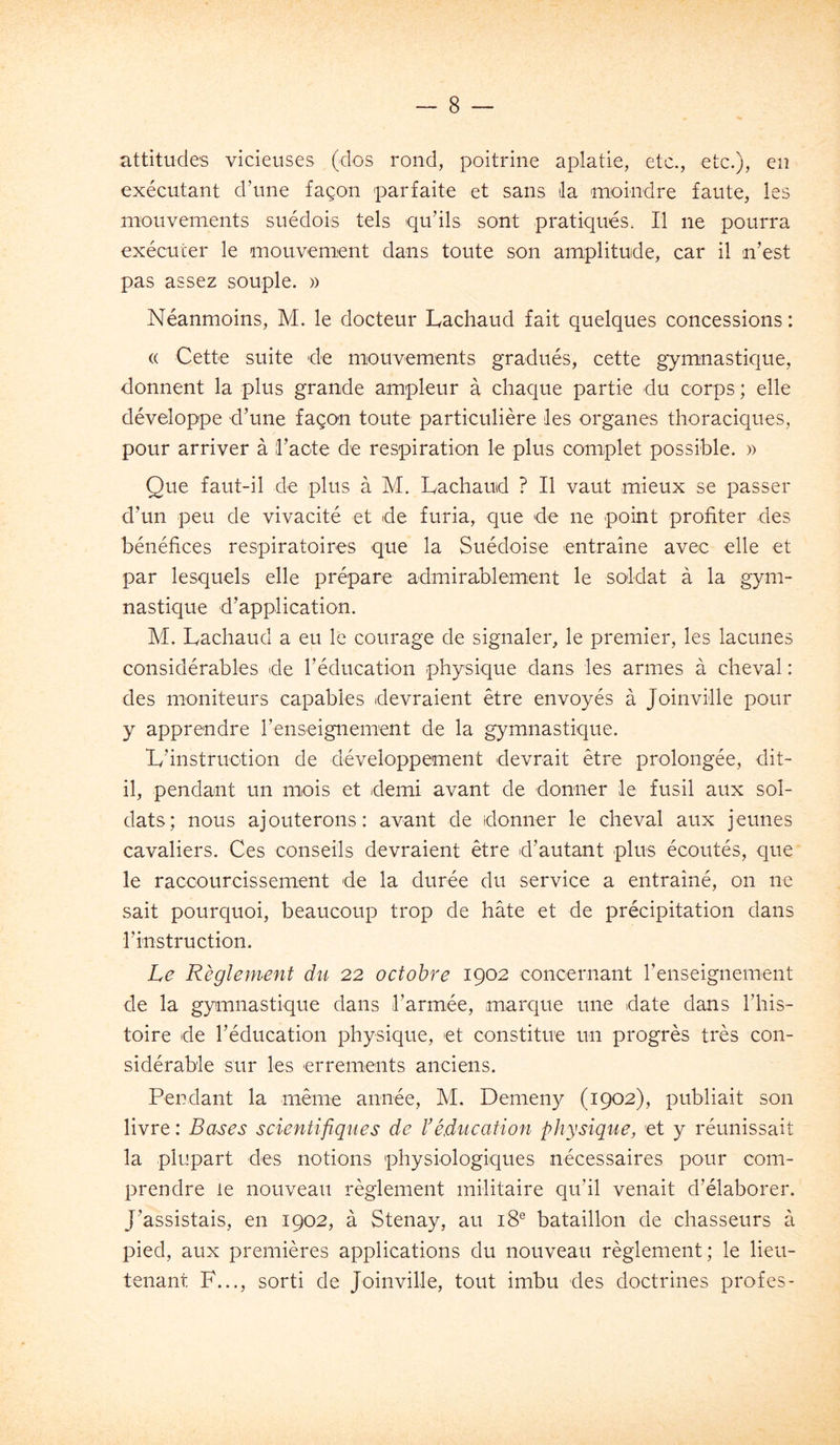 attitudes vicieuses (dos rond, poitrine aplatie, etc., etc.), en exécutant d’une façon parfaite et sans ila moindre faute, les mouvements suédois tels qu’ils sont pratiqués. Il ne pourra exécuter le mouvement dans toute son amplitude, car il n’est pas assez souple. » Néanmoins, M. le docteur Lachaud fait quelques concessions : « Cette suite rie mouvements gradués, cette gymnastique, donnent la plus grande ampleur à chaque partie du corps ; elle développe d’une façon toute particulière les organes thoraciques, pour arriver à l’acte de respiration le plus complet possible. » Que faut-il de plus à M. Lachaud ? Il vaut mieux se passer d’un peu de vivacité et de furia, que de ne point profiter des bénéfices respiratoires que la Suédoise entraîne avec elle et par lesquels elle prépare admirablement le soldat à la gym- nastique d’application. M. Lachaud a eu le courage de signaler, le premier, les lacunes considérables de l’éducation physique dans les armes à cheval : des moniteurs capables devraient être envoyés à Joinville pour y apprendre renseignement de la gymnastique. L’instruction de développement devrait être prolongée, dit- il, pendant un mois et demi avant de donner le fusil aux sol- dats; nous ajouterons: avant de donner le cheval aux jeunes cavaliers. Ces conseils devraient être d’autant plus écoutés, que le raccourcissement de la durée du service a entraîné, on ne sait pourquoi, beaucoup trop de hâte et de précipitation dans l’instruction. Le Règlement du 22 octobre 1902 concernant renseignement de la gymnastique dans l’armée, marque une date dans l’his- toire de l’éducation physique, et constitue un progrès très con- sidérable sur les errements anciens. Pendant la même année, M. Denieny (1902), publiait son livre : Bases scientifiques de b éducation physique, et y réunissait la plupart des notions physiologiques nécessaires pour com- prendre le nouveau règlement militaire qu’il venait d’élaborer. J’assistais, en 1902, à Stenay, au 18® bataillon de chasseurs à pied, aux premières applications du nouveau règlement; le lieu- tenant F..., sorti de Joinville, tout imbu des doctrines profes-