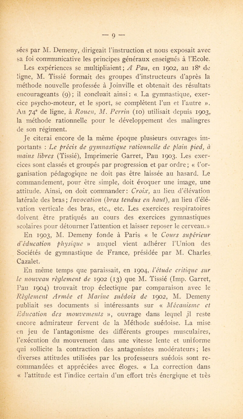 sées par M. Demeny, dirigeait l’instruction et nous exposait avec sa foi communicative les principes généraux enseignés à l’Ecole. Les expériences se multipliaient; A' Pau, en 1902, au 18® idc ligne, M. Tissié formait des groupes d’instructeurs d’après la méthode nouvelle professée à Joinville et obtenait des résultats encourageants (9) ; il condluait ainsi : «, La gymnastique, exer- cice psycho-moteur, et le sport, se complètent l’un et l’autre ». Au 74® de ligne, à Rouen, M. Perrin (10) utilisait depuis 1903, la méthode rationnelle pour le développement des malingres de son régiment. Je citerai encore de la même époque plusieurs ouvrages im- portants : Le précis de gymnastique rationnelle de plain pied, à mains libres (Tissié), Imprimerie Garret, Pau 1903. Les exer- cices sont classés et groupés par progression et par ordre ; « l’or- ganisation pédagogique ne doit pas être laissée au hasard. Le commandement, pour être simple, doit évoquer une imlage, une attitude. Ainsi, on doit eommanider: Croix, au lieu d’élévation latérale des bras ; Invocation (bras tendus en haut), au lieu d’élé- vation verticale des bras, etc., etc. Les exercices respiratoires doivent être pratiqués au cours des exercices gymnastiques scolaires pour détourner rattention et laisser reposer le cerveau.» En 1903, M. Demeny fonde à Paris « le Cours supérieur d'éducation physique » auquel vient adhérer l’Union des Sociétés de gymnastique de France, présidée par M. Charles Cazalet, En même temps que paraissait, en 1904, P étude critique sur le nouveau règlement de 1902 (13) que M. Tissié (lmp. Garret, Pau 1904) trouvait trop éclectique par comparaison avec le Règlement Armée et Marine suédois de 1902, M. Demeny publiait ses documents si intéressants sur « Mécanisme et Education des mouvements », ouvrage dans lequel reste encore admirateur fervent de la Méthode suédoise. La mise en jeu de l’antagonisme des différents groupes musculaires, l’exécution du mouvement dans une vitesse lente et uniforme qui sollicite la contraction des antagonistes modérateurs ; les diverses attitudes utilisées par les professeurs suédois sont re- commandées et appréciées avec éloges. « La correction dans (( l’attitude est l’indice certain d’un effort très énergique et tîès