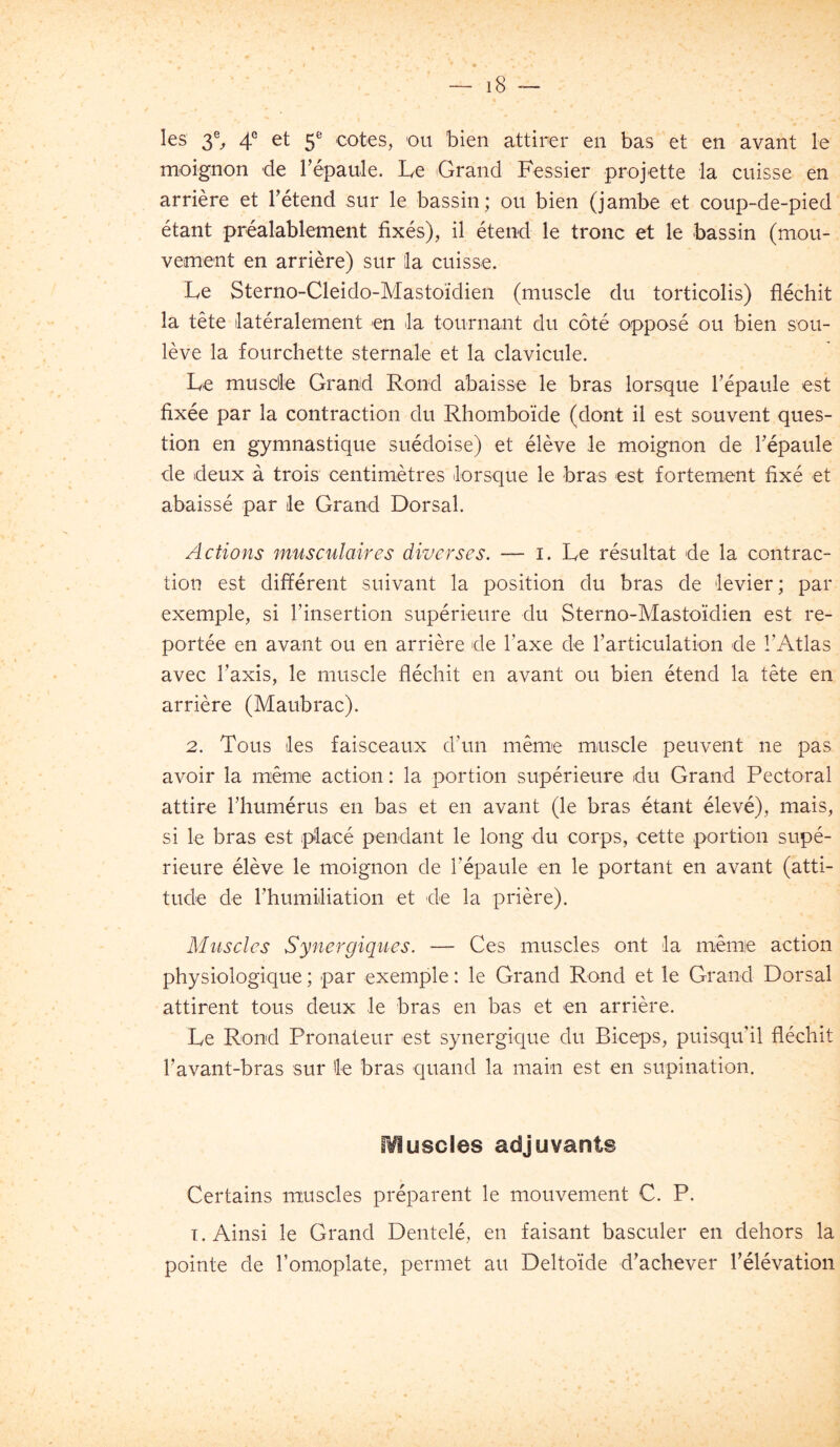 les 3% 4° et 5= cotes, ou bien attirer en bas et en avant le moignon de Tépaule. Le Grand Fessier projette la cuisse en arrière et Tétend sur le bassin; ou bien (jambe et coup-de-pied étant préalablement fixés), il étend le tronc et le bassin (mou- vement en arrière) sur la cuisse. Le Sterno-Cleido-Mastoïdien (muscle du torticolis) fléchit la tête latéralement en la tournant du côté opposé ou bien sou- lève la fourchette sternale et la clavicule. Le musde Grand Rond abaisse le bras lorsque l’épaule est fixée par la contraction du Rhomboïde (dont il est souvent ques- tion en gymnastique suédoise) et élève le moignon de l’épaule de deux à trois centimètres lorsque le bras est fortement fixé et abaissé par le Grand Dorsal. Actions musciilaires diverses. — i. Le résultat de la contrac- tion est différent suivant la position du bras de levier; par exemple, si l’insertion supérieure du Sterno-Mastoïdien est re- portée en avant ou en arrière de l’axe de l’articulation de l’Atlas avec l’axis, le muscle fléchit en avant ou bien étend la tête en arrière (Maubrac). 2. Tous les faisceaux d’un même muscle peuvent ne pas avoir la même action : la portion supérieure du Grand Pectoral attire l’humérus en bas et en avant (le bras étant élevé), mais, si le bras est placé pendant le long du corps, cette .portion supé- rieure élève le moignon de l’épaule en le portant en avant (atti- tude de l’humiliation et de la prière). Muscles Synergiques. — Ces muscles ont la même action physiologique ; par exemple : le Grand Rond et le Grand Dorsal attirent tous deux le bras en bas et en arrière. Le Rond Pronateur est synergique du Biceps, puisqu’il fléchit l’avant-bras sur le bras quand la main est en supination. iVluscles adjuvants Certains muscles préparent le mouvement C. P. T. Ainsi le Grand Dentelé, en faisant basculer en dehors la pointe de l’omoplate, permet au Deltoïde d’achever l’élévation