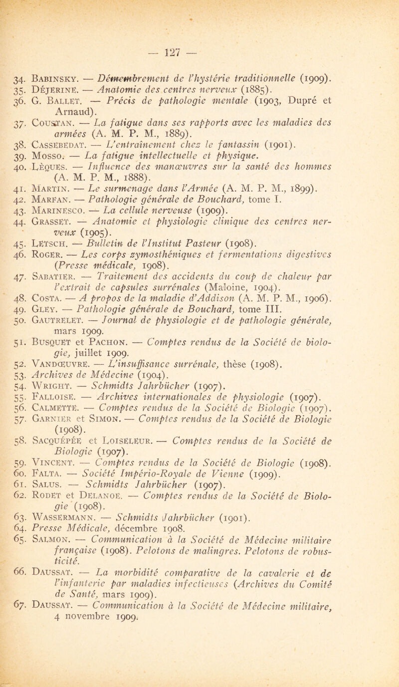 34- Babinsky. — Démembrement de Vhystérie traditionnelle (1909). 35. DéjKriné. — Anatomie des centres nerveux (1885). 36. G. Ballet. — Précis de pathologie mentale (1903, Dupré et Arnaud). 37. CouaTAN. — La fatigue dans ses rapports avec les maladies des armées (A. M. P. M., 1889). 38. CassKbldat. — U entraînement chez le fantassin (1901). 39. Mosso. — La fatigue intellectuelle et physique. 40. IvÈouEs. — Influence des manœuvres sur la santé des hommes ~ (A. M. P. M., 1888). 41. Martin. — Le surmenage dans l’Armée (A. M. P. M., 1899). 42. Marean. — Pathologie générale de Bouchard, tome I. 43. MarinLsco. — La cellule nerveuse (1909). 44. Grasset. — Anatomie et physiologie clinique des centres ner- veux (1905). 45. Letsch. — Bulletin de l’Institut Pasteur (1908). 46. Roger. — Les corps zymosthéniques et fermentations digestives {Presse médicale, 1908). 47. Sabatier. — Traitement des accidents du coup de chaleur par l’extrait de capsules surrénales (Maîoine, 1904). 48. Costa. — A propos de la maladie d’Addison (A. M. P. M., 1906). 49. GlEy. — Pathologie générale de Bouchard, tome III. 50. GautrelET. — lournal de physiologie et de pathologie générale, mars 1909. 51. Busquet et Pachon. — Comptes rendus de la Société de biolo- gie, juillet 1909. 52. VandceuvrE. — L’insuffisance surrénale, thèse (1908). 53. Archives de Médecine (1904). 54. Wright. — Schmidts lahrbücher (1907). 55. FalloisE. — Archives internationales de physiologie (1907). 56. Calmette. — Comptes rendus de la Société de Biologie (1907). 57. Garnier et Simon. — Comptes rendus de la Société de Biologie (1908). 58. Sacquépée et Loiseleur. — Comptes rendus de la Société de Biologie (1907). 59. Vincent. — Comptes rendus de la Société de Biologie (1908). 60. Falta. — Société Império-Royale de Vienne (1909). 61. Salus. — Schmidts lahrbücher (1907). 62. Rodet et Delanoe. — Comptes rendais de la Société de Biolo- gie (1908). 63. Wassermann. — Schmidts lahrbücher (1901). 64. Presse Médicale, décemhre 1908. 65. Salmon. — Communication à la Société de Médecine militaire française (1908). Pelotons de malingres. Pelotons de robus- ticité. 66. Daussat. — La morbidité comparative de la cavalerie et de l’infanterie par maladies infectieuses {Archives du Comité de Santé, mars 1909). 67. Daussat. — Communication à la Société de Médecine militaire,