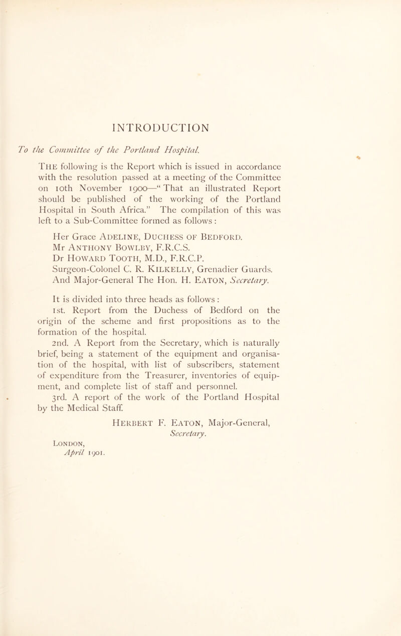 INTRODUCTION To the Committee of the Portland Hospital. The following is the Report which is issued in accordance with the resolution passed at a meeting of the Committee on ioth November 1900—“ That an illustrated Report should be published of the working of the Portland Hospital in South Africa.” The compilation of this was left to a Sub-Committee formed as follows : Her Grace Adeline, Duchess of Bedford. Mr Anthony Bowlby, F.R.C.S. Dr Howard Tooth, M.D., F.R.C.P. Surgeon-Colonel C. R. KlLICELLY, Grenadier Guards. And Major-General The Hon. H. Eaton, Secretary. It is divided into three heads as follows : 1st. Report from the Duchess of Bedford on the origin of the scheme and first propositions as to the formation of the hospital. 2nd. A Report from the Secretary, which is naturally brief, being a statement of the equipment and organisa- tion of the hospital, with list of subscribers, statement of expenditure from the Treasurer, inventories of equip- ment, and complete list of staff and personnel. 3rd. A report of the work of the Portland Hospital by the Medical Staff. Herbert F. Eaton, Major-General, Secretary. London, April 1901.