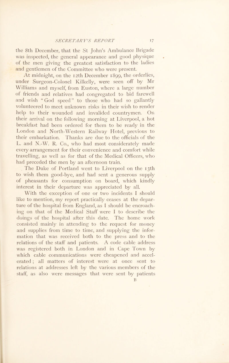 the 8th December, that the St John’s Ambulance Brigade was inspected, the general appearance and good physique of the men giving the greatest satisfaction to the ladies and gentlemen of the Committee who were present. At midnight, on the 12th December 1899, the orderlies, under Surgeon-Colonel Kilkelly, were seen off by Mr Williams and myself, from Euston, where a large number of friends and relatives had congregated to bid farewell and wish “ God speed ” to those who had so gallan tly volunteered to meet unknown risks in their wish to render help to their wounded and invalided countrymen. On their arrival on the following morning at Liverpool, a hot breakfast had been ordered for them to be ready in the London and North-Western Railway Hotel, previous to their embarkation. Thanks are due to the officials of the L. and N.-W. R. Co., who had most considerately made every arrangement for their convenience and comfort while travelling, as well as for that of the Medical Officers, who had preceded the men by an afternoon train. The Duke of Portland went to Liverpool on the 13th to wish them good-bye, and had sent a generous supply of pheasants for consumption on board, which kindly interest in their departure was appreciated by all. With the exception of one or two incidents I should like to mention, my report practically ceases at the depar- ture of the hospital from England, as 1 should be encroach- ing on that of the Medical Staff were I to describe the doings of the hospital after this date. The home work consisted mainly in attending to the request for money and supplies from time to time, and supplying the infor- mation that was received both to the press and to the relations of the staff and patients. A code cable address was registered both in London and in Cape Town by which cable communications were cheapened and accel- erated ; all matters of interest were at once sent to relations at addresses left by the various members of the staff, as also were messages that were sent by patients B