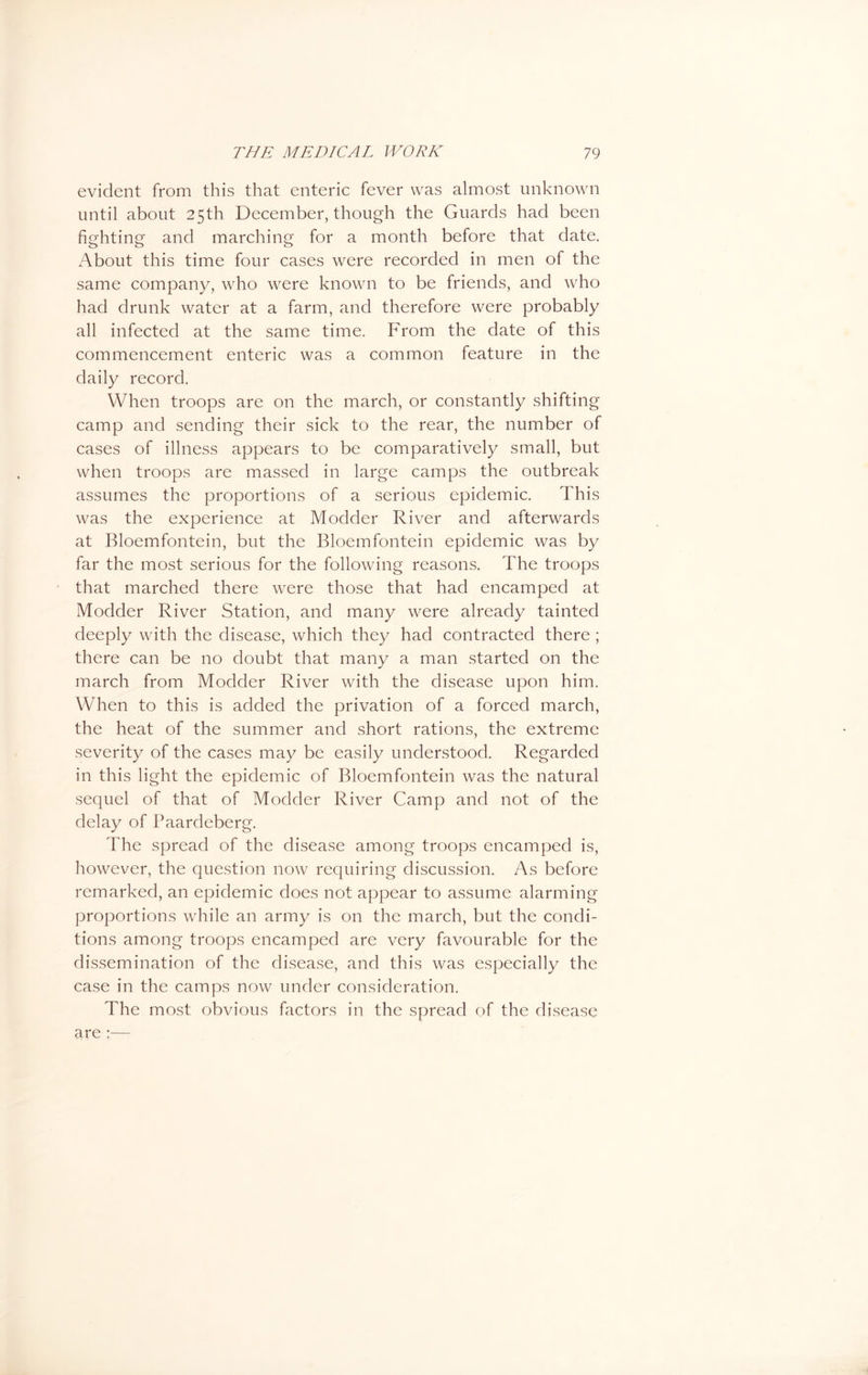 evident from this that enteric fever was almost unknown until about 25th December, though the Guards had been fighting and marching for a month before that date. About this time four cases were recorded in men of the same company, who were known to be friends, and who had drunk water at a farm, and therefore were probably all infected at the same time. From the date of this commencement enteric was a common feature in the daily record. When troops are on the march, or constantly shifting camp and sending their sick to the rear, the number of cases of illness appears to be comparatively small, but when troops are massed in large camps the outbreak assumes the proportions of a serious epidemic. This was the experience at Modder River and afterwards at Bloemfontein, but the Bloemfontein epidemic was by far the most serious for the following reasons. The troops that marched there were those that had encamped at Modder River Station, and many were already tainted deeply with the disease, which they had contracted there ; there can be no doubt that many a man started on the march from Modder River with the disease upon him. When to this is added the privation of a forced march, the heat of the summer and short rations, the extreme severity of the cases may be easily understood. Regarded in this light the epidemic of Bloemfontein was the natural sequel of that of Modder River Camp and not of the delay of Paardeberg. The spread of the disease among troops encamped is, however, the question now requiring discussion. As before remarked, an epidemic does not appear to assume alarming proportions while an army is on the march, but the condi- tions among troops encamped are very favourable for the dissemination of the disease, and this was especially the case in the camps now under consideration. The most obvious factors in the spread of the disease are ;—