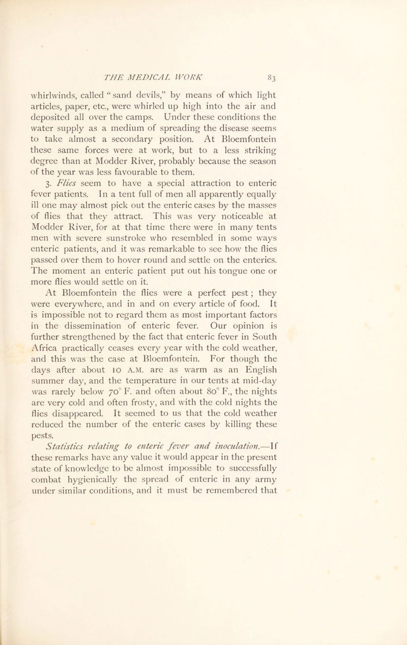 whirlwinds, called “ sand devils,” by means of which light articles, paper, etc., were whirled up high into the air and deposited all over the camps. Under these conditions the water supply as a medium of spreading the disease seems to take almost a secondary position. At Bloemfontein these same forces were at work, but to a less striking degree than at Modder River, probably because the season of the year was less favourable to them. 3. Flies seem to have a special attraction to enteric fever patients. In a tent full of men all apparently equally ill one may almost pick out the enteric cases by the masses of flies that they attract. This was very noticeable at Modder River, for at that time there were in many tents men with severe sunstroke who resembled in some ways enteric patients, and it was remarkable to see how the flies passed over them to hover round and settle on the enterics. The moment an enteric patient put out his tongue one or more flies would settle on it. At Bloemfontein the flies were a perfect pest; they were everywhere, and in and on every article of food. It is impossible not to regard them as most important factors in the dissemination of enteric fever. Our opinion is further strengthened by the fact that enteric fever in South Africa practically ceases every year with the cold weather, and this was the case at Bloemfontein. For though the days after about 10 A.M. are as warm as an English summer day, and the temperature in our tents at mid-day was rarely below yo° F. and often about 8o° F., the nights are very cold and often frosty, and with the cold nights the flies disappeared. It seemed to us that the cold weather reduced the number of the enteric cases by killing these pests. Statistics relating to enteric fever and inoculation.—If these remarks have any value it would appear in the present state of knowledge to be almost impossible to successfully combat hygienically the spread of enteric in any army under similar conditions, and it must be remembered that