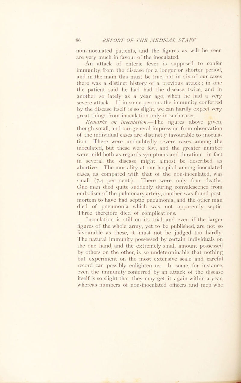 non-inoculated patients, and the figures as will be seen are very much in favour of the inoculated. An attack of enteric fever is supposed to confer immunity from the disease for a longer or shorter period, and in the main this must be true, but in six of our cases there was a distinct history of a previous attack ; in one the patient said he had had the disease twice, and in another so lately as a year ago, when he had a very severe attack. If in some persons the immunity conferred by the disease itself is so slight, we can hardly expect very great things from inoculation only in such cases. Remarks on inoculation.—The figures above given, though small, and our general impression from observation of the individual cases are distinctly favourable to inocula- tion. There were undoubtedly severe cases among the inoculated, but these were few, and the greater number were mild both as regards symptoms and duration—in fact in several the disease might almost be described as abortive. The mortality at our hospital among inoculated cases, as compared with that of the non-inoculated, was small (7.4 per cent.). There were only four deaths. One man died quite suddenly during convalescence from embolism of the pulmonary artery, another was found post- mortem to have had septic pneumonia, and the other man died of pneumonia which was not apparently septic. Three therefore died of complications. Inoculation is still on its trial, and even if the larger figures of the whole army, yet to be published, are not so favourable as these, it must not be judged too hardly. The natural immunity possessed by certain individuals on the one hand, and the extremely small amount possessed by others on the other, is so undeterminable that nothing but experiment on the most extensive scale and careful record can possibly enlighten us. In some, for instance, even the immunity conferred by an attack of the disease itself is so slight that they may get it again within a year, whereas numbers of non-inoculated officers and men who