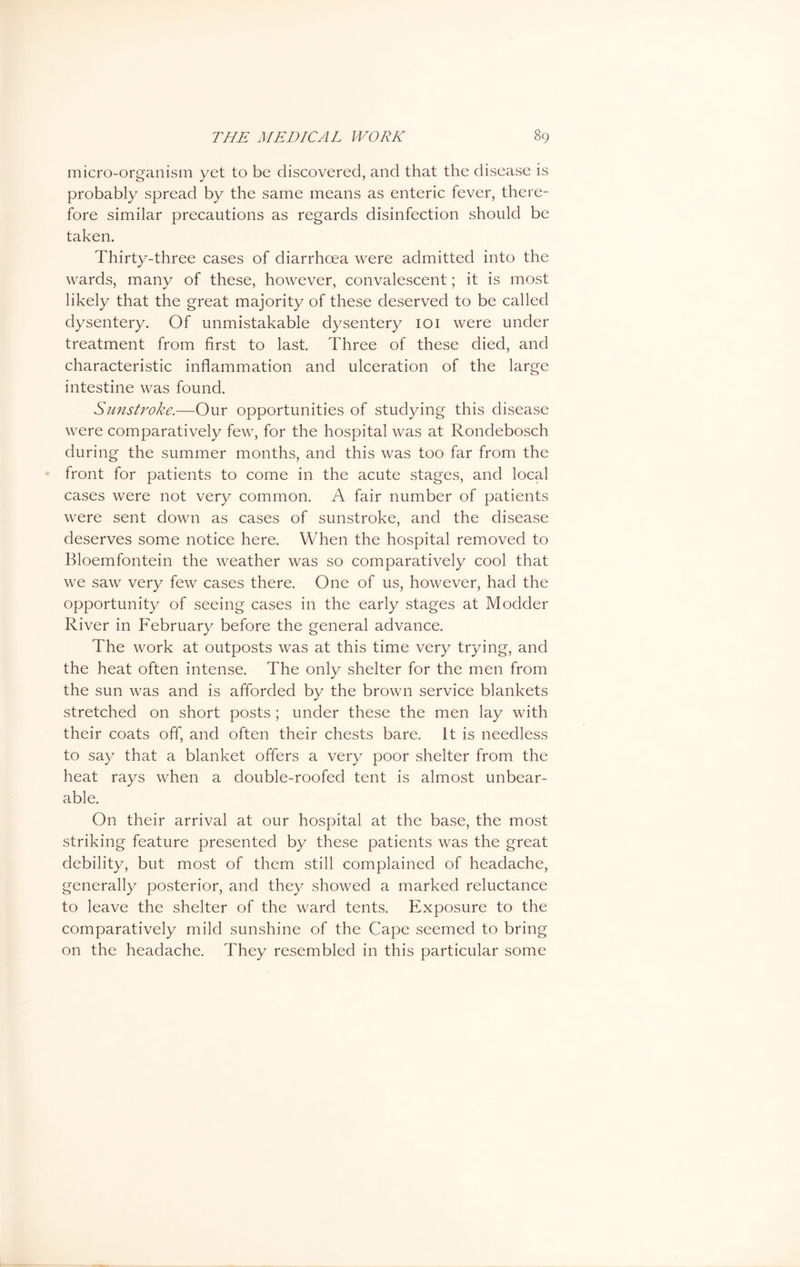 micro-organism yet to be discovered, and that the disease is probably spread by the same means as enteric fever, there- fore similar precautions as regards disinfection should be taken. Thirty-three cases of diarrhoea were admitted into the wards, many of these, however, convalescent; it is most likely that the great majority of these deserved to be called dysentery. Of unmistakable dysentery 101 were under treatment from first to last. Three of these died, and characteristic inflammation and ulceration of the large intestine was found. Sunstroke.—Our opportunities of studying this disease were comparatively few, for the hospital was at Rondebosch during the summer months, and this was too far from the front for patients to come in the acute stages, and local cases were not very common. A fair number of patients were sent down as cases of sunstroke, and the disease deserves some notice here. When the hospital removed to Bloemfontein the weather was so comparatively cool that we saw very few cases there. One of us, however, had the opportunity of seeing cases in the early stages at Modder River in February before the general advance. The work at outposts was at this time very trying, and the heat often intense. The only shelter for the men from the sun was and is afforded by the brown service blankets stretched on short posts ; under these the men lay with their coats off, and often their chests bare. It is needless to say that a blanket offers a very poor shelter from the heat rays when a double-roofed tent is almost unbear- able. On their arrival at our hospital at the base, the most striking feature presented by these patients was the great debility, but most of them still complained of headache, generally posterior, and they showed a marked reluctance to leave the shelter of the ward tents. Exposure to the comparatively mild sunshine of the Cape seemed to bring on the headache. They resembled in this particular some