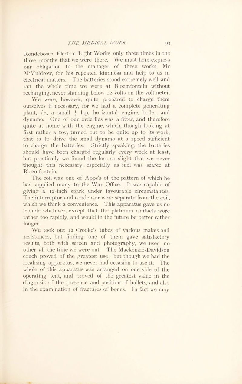 Rondebosch Electric Light Works only three times in the three months that we were there. We must here express our obligation to the manager of these works, Mr M‘Muldrow, for his repeated kindness and help to us in electrical matters. The batteries stood extremely well, and ran the whole time we were at Bloemfontein without recharging, never standing below 12 volts on the voltmeter. We were, however, quite prepared to charge them ourselves if necessary, for we had a complete generating plant, i.e.y a small b h.p. horizontal engine, boiler, and dynamo. One of our orderlies was a fitter, and therefore quite at home with the engine, which, though looking at first rather a toy, turned out to be quite up to its work, that is to drive the small dynamo at a speed sufficient to charge the batteries. Strictly speaking, the batteries should have been charged regularly every week at least, but practically we found the loss so slight that we never thought this necessary, especially as fuel was scarce at Bloemfontein. The coil was one of Apps’s of the pattern of which he has supplied many to the War Office. It was capable of giving a 12-inch spark under favourable circumstances. The interruptor and condensor were separate from the coil, which we think a convenience. This apparatus gave us no trouble whatever, except that the platinum contacts wore rather too rapidly, and would in the future be better rather longer. We took out 12 Crooke’s tubes of various makes and resistances, but finding one of them gave satisfactory results, both with screen and photography, we used no other all the time we were out. The Mackenzie-Davidson couch proved of the greatest use : but though we had the localising apparatus, we never had occasion to use it. The whole of this apparatus was arranged on one side of the operating tent, and proved of the greatest value in the diagnosis of the presence and position of bullets, and also in the examination of fractures of bones. In fact we may