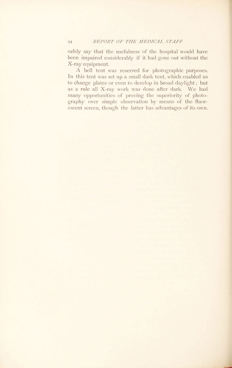 safely say that the usefulness of the hospital would have been impaired considerably if it had gone out without the X-ray equipment A bell tent was reserved for photographic purposes. In this tent was set up a small dark tent, which enabled us to change plates or even to develop in broad daylight; but as a rule all X-ray work was done after dark. We had many opportunities of proving the superiority of photo- graphy over simple observation by means of the fluor- escent screen, though the latter has advantages of its own.