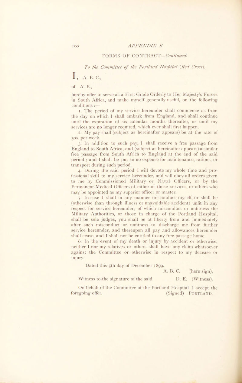 FORMS OF CONTRACT—Continued. To the Committee of the Portland Hospital (Red Cross). I, A. B. C., of A. B., hereby offer to serve as a First Grade Orderly to Her Majesty’s Forces in South Africa, and make myself generally useful, on the following- conditions :— r. The period of my service hereunder shall commence as from the day on which I shall embark from England, and shall continue until the expiration of six calendar months thereafter, or until my services are no longer required, which ever shall first happen. 2. My pay shall (subject as hereinafter appears) be at the rate of 30s. per week. 3. In addition to such pay, I shall receive a free passage from England to South Africa, and (subject as hereinafter appears) a similar free passage from South Africa to England at the end of the said period ; and I shall be put to no expense for maintenance, rations, or transport during such period. 4. During the said period I will devote my whole time and pro- fessional skill to my service hereunder, and will obey all orders given to me by Commissioned Military or Naval Officers, or by the Permanent Medical Officers of either of those services, or others who may be appointed as my superior officer or master. 5. In case I shall in any manner misconduct myself, or shall be (otherwise than through illness or unavoidable accident) unfit in any respect for service hereunder, of which misconduct or unfitness the Military Authorities, or those in charge of the Portland Hospital, shall be sole judges, you shall be at liberty from and immediately after such misconduct or unfitness to discharge me from further service hereunder, and thereupon all pay and allowances hereunder shall cease, and I shall not be entitled to any free passage home. 6. In the event of my death or injury by accident or otherwise, neither I nor my relatives or others shall have any claim whatsoever against the Committee or otherwise in respect to my decease 01- injury. Dated this 5th day of December 1899. A. B. C. (here sign). Witness to the signature of the said D. E. (Witness). On behalf of the Committee of the Portland Hospital I accept the foregoing offer. (Signed) PORTLAND.