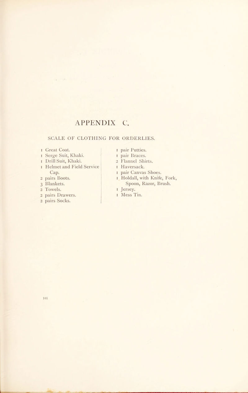 SCALE OF CLOTHING FOR ORDERLIES. i Great Coat, i Serge Suit, Khaki, i Drill Suit, Khaki. 1 Helmet and Field Service Cap. 2 pairs Boots. 3 Blankets. 2 Towels. 2 pairs Drawers. 2 pairs Socks. i pair Putties. 1 pair Braces. 2 Flannel Shirts, i Haversack. i pair Canvas Shoes, i Holdall, with Knife, Fork, Spoon, Razor, Brush, i Jersey, i Mess Tin.
