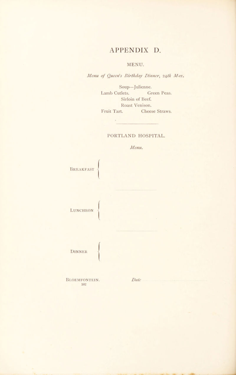 MENU. Menu of Queen's Birthday Dinner, 24th May. Soup—Julienne. Lamb Cutlets. Green Peas. Sirloin of Beef. Roast Venison. Fruit Tart. Cheese Straws. PORTLAND HOSPITAL. Menu. Breakfasi j Luncheon ( I Dinner ( i Bloemfontein. Date