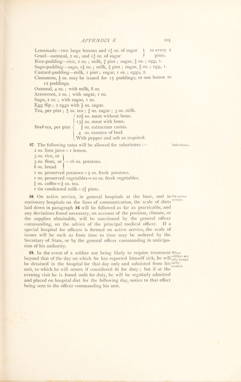 Lemonade—two large lemons and i| oz. of sugar \ Gruel—oatmeal, 2 oz., and ij oz. of sugar J to every 2 pints. Rice-pudding—rice, 2 oz. ; milk, f pint ; sugar, \ oz. ; egg, 1. Sago-pudding—sago, ii oz. ; milk, ft pint ; sugar, ^ oz. ; egg, 1. Custard-pudding—milk, 1 pint ; sugar, 1 oz. ; eggs, 2. Cinnamon, L oz. may be issued for 15 puddings, or one lemon to 12 puddings. Oatmeal, 4 oz. ; with milk, 8 oz. Arrowroot, 2 oz. ; with sugar, 1 oz. Sago, 2 oz. ; with sugar, 1 oz. Egg flip ; 2 eggs with J oz. sugar. Tea, per pint ; ^ oz. tea ; £ oz. sugar ; 3 oz. milk. ( 1 oft oz. meat without bone. IO 13^ oz. meat with bone. Beef-tea, per pint -j J oz. extractum carnis. 4 oz. essence of beef. ^ With pepper and salt as required. 57. The following rates will be allowed for substitutes :— Substitutes. 2 oz. lime juice = 1 lemon. 3 oz. rice, or 1 3 oz. flour, or V = 16 oz. potatoes. 8 oz. bread 1 oz. preserved potatoes = 5 oz. fresh potatoes. 1 oz. preserved vegetables= 10 oz. fresh vegetables. ^ oz. coffee = ^ oz. tea. 1 tin condensed milk = 2^ pints. 58. On active service, in general hospitals at the base, and in On active stationary hospitals on the lines of communication, the scale of diets laid down in paragraph 54 will be followed as far as practicable, and any deviations found necessary, on account of the position, climate, or the supplies obtainable, will be sanctioned by the general officer commanding, on the advice of the principal medical officer. If a special hospital for officers is formed on active service, the scale of issues will be such as from time to time may be ordered by the Secretary of State, or by the general officer commanding in anticipa- tion of his authority. 59. In the event of a soldier not being likely to require treatment when beyond that of the day on which he has reported himself sick, he will only tempo be detained in the hospital for that day only and subsisted from his ™W(] unit, to which he will return if considered fit for duty ; but if at the evening visit he is found unfit for duty, he will be regularly admitted and placed on hospital diet for the following day, notice to that effect being sent to the officer commanding his unit.