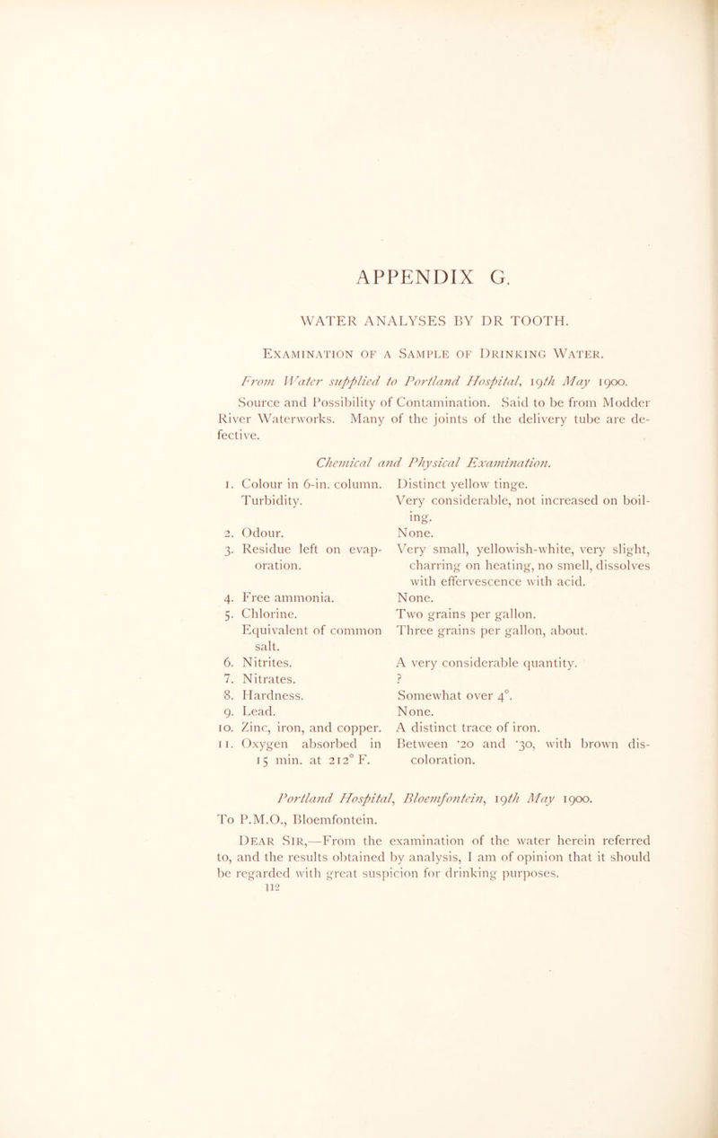 WATER ANALYSES BY DR TOOTH. Examination of a Sample of Drinking Water. From Water supplied to Portland Hospital, 19th May 1900. Source and Possibility of Contamination. Said to be from Modder River Waterworks. Many of the joints of the delivery tube are de- fective. Chemical and Physical Examination. 1. Colour in 6-in. column. Turbidity. 2. Odour. 3. Residue left on evap- oration. 4. Free ammonia. 5. Chlorine. Equivalent of common salt. 6. Nitrites. 7. Nitrates. 8. Hardness. 9. Lead. 10. Zinc, iron, and copper. 11. Oxygen absorbed in 15 min. at 2I2°F. Distinct yellow tinge. Very considerable, not increased on boil- ing. None. Very small, yellowish-white, very slight, charring on heating, no smell, dissolves with effervescence with acid. None. Two grains per gallon. Three grains per gallon, about. A very considerable quantity. ? Somewhat over 40. None. A distinct trace of iron. Between '20 and '30, with brown dis- coloration. Portland Hospital, Bloemfontein, 19 th May 1900. To P.M.O., Bloemfontein. Dear Sir,—From the examination of the water herein referred to, and the results obtained by analysis, I am of opinion that it should be regarded with great suspicion for drinking purposes.