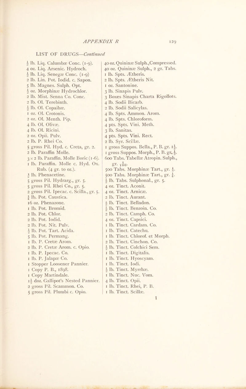 LIST OF DRUGS—Continued \ lb. Liq. Calumbae Cone. (1-9). / 4 oz. Liq. Arsenic. Hydroch. z 5 lb. Liq. Senegae Cone. (1-9) i 2 lb. Lin. Pot. Iodid. c. Sapon. : 5 lb. Magnes. Sulph. Opt. 5 oz. Morphinae Hydrochlor. 2 lb. Mist. Senna Co. Cone. 2 lb. 01. Terebinth. t h lb. Ol. Copaiba. : 1 oz. Ol. Crotonis. 2 oz. Ol. Menth. Pip. 4 lb. 01. Olivas. 4 lb. 01. Ricini. 2 oz. Opii. Pulv. 2 lb. P. Rhei Co. : 5 gross Pil. Hyd. c. Creta, gr. 2. 2 lb. Paraffin Molle. 3 x 2 lb. Paraffin. Molle Boric (1-6). < 1 lb. Paraffin. Mode c. Hyd. Ox. Rub. (4 gr. to oz.). 4 lb. Plienacetine. 5 gross Pil. Hydrarg., gr. 5. 5 gross Pil. Rhei Co., gr. 5. 2 gross Pil. Ipecac, c. Scilla., gr. 5. j lb. Pot. Caustica. 16 oz. Phenazone. 1 lb. Pot. Bromid. 2 lb. Pot. Chlor. 2 lb. Pot. Iodid. 2 lb. Pot. Nit. Pulv. ^ lb. Pot. Tart. Acida. 5 lb. Pot. Permang. 1 lb. P. Cretae Arom. 2 lb. P. Cretae Arom. c. Opio. 1 lb. P. Ipecac. Co. 1 lb. P. Jalapas Co. 1 Stopper Loosener Pannier. 1 Copy P. B., 1898. 1 Copy Martindale. i4 doz. Gallipot’s Nested Pannier. 2 gross Pil. Scammon. Co. 5 gross Pil. Plumbi c. Opio. 40 oz. Quininas Sulph.,Compressed. 40 oz. Quininas Sulph., 2 gr. Tabs. 1 lb. Spts. yEtheris. 2 lb. Spts. yRtheris Nit. 1 oz. Santonine. 3 lb. Sinapis Pulv. 3 Boxes Sinapis Charta Rigollots. 4 lb. Sodii Bicarb. 2 lb. Sodii Salicylas. 4 lb. Spts. Ammon. Arom. 4 lb. Spts. Chloroform. 4 pts. Spts. Vini. Meth. 3 lb. Sanitas. 4 pts. Spts. Vini. Rect. 2 lb. Syr. Scillas. 1 gross Suppos. Bella., P. B. gr. 1 1 gross Suppos. Morph., P. B. gr. 600 Tabs. Tabellas Atropin. Sulph., gr- too- 500 Tabs. Morphinae Tart., gr. 500 Tabs. Morphinae Tart., gr. |. 1 5 lb. Tabs. Sulphonal., gr. 5. 4 oz. Tinct. Aconit. 4 oz. Tinct. Arnicae. 2 lb. Tinct. Aurant. 7? lb. Tinct. Belladon. \ lb. Tinct. Benzoin. Co. 2 lb. Tinct. Camph. Co. 4 oz. Tinct. Capsici. 1 lb. Tinct. Cardam. Co. 1 lb. Tinct. Catechu. 1 lb. Tinct. Chlorof. et Morph. 2 lb. Tinct. Cinchon. Co. | lb. Tinct. Colchici Sem. 1 lb. Tinct. Digitalis. 1 lb. Tinct. Hyoscyam. 1 lb. Tinct. Iodi. j lb. Tinct. Myrrhae. 1 lb. Tinct. Nuc. Vom. 4 lb. Tinct. Opii. 1 lb. Tinct. Rhei, P. B. 1 lb. Tinct. Scillas. I 10|M tO|M