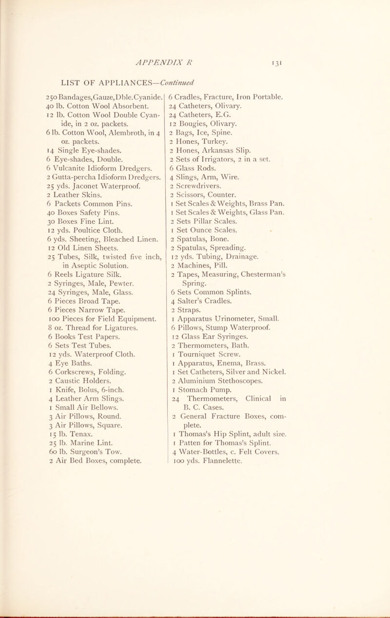 LIST OF APPLIANCES—Continued 250 Bandages, Gauze, Dble. Cyanide. 40 lb. Cotton Wool Absorbent. 12 lb. Cotton Wool Double Cyan- ide, in 2 oz. packets. 6 lb. Cotton Wool, Alembroth, in 4 oz. packets. 14 Single Eye-shades. 6 Eye-shades, Double. 6 Vulcanite Idioform Dredgers. 2 Gutta-percha Idioform Dredgers. 25 yds. Jaconet Waterproof. 2 Leather Skins. 6 Packets Common Pins. 40 Boxes Safety Pins. 30 Boxes Fine Lint. 12 yds. Poultice Cloth. 6 yds. Sheeting, Bleached Linen. 12 Old Linen Sheets. 25 Tubes, Silk, twisted five inch, in Aseptic Solution. 6 Reels Ligature Silk. 2 Syringes, Male, Pewter. 24 Syringes, Male, Glass. 6 Pieces Broad Tape. 6 Pieces Narrow Tape. 100 Pieces for Field Equipment. 8 oz. Thread for Ligatures. 6 Books Test Papers. 6 Sets Test Tubes. 12 yds. Waterproof Cloth. 4 Eye Baths. 6 Corkscrews, Folding. 2 Caustic Holders. 1 Knife, Bolus, 6-inch. 4 Leather Arm Slings. 1 Small Air Bellows. 3 Air Pillows, Round. 3 Air Pillows, Square. 15 lb. Tenax. 25 lb. Marine Lint. 60 lb. Surgeon’s Tow. 2 Air Bed Boxes, complete. 6 Cradles, Fracture, Iron Portable. 24 Catheters, Olivary. 24 Catheters, E.G. 12 Bougies, Olivary. 2 Bags, Ice, Spine. 2 Hones, Turkey. 2 Hones, Arkansas Slip. 2 Sets of Irrigators, 2 in a set. 6 Glass Rods. 4 Slings, Arm, Wire. 2 Screwdrivers. 2 Scissors, Counter. 1 Set Scales & Weights, Brass Pan. 1 Set Scales & Weights, Glass Pan. 2 Sets Pillar Scales. 1 Set Ounce Scales. 2 Spatulas, Bone. 2 Spatulas, Spreading. 12 yds. Tubing, Drainage. 2 Machines, Pill. 2 Tapes, Measuring, Chesterman’s Spring. 6 Sets Common Splints. 4 Salter’s Cradles. 2 Straps. 1 Apparatus Urinometer, Small. 6 Pillows, Stump Waterproof. 12 Glass Ear Syringes. 2 Thermometers, Bath. 1 Tourniquet Screw. 1 Apparatus, Enema, Brass. 1 Set Catheters, Silver and Nickel. 2 Aluminium Stethoscopes. 1 Stomach Pump. 24 Thermometers, Clinical in B. C. Cases. 2 General Fracture Boxes, com- plete. 1 Thomas’s Hip Splint, adult size. 1 Patten for Thomas’s Splint. 4 Water-Bottles, c. Felt Covers. 100 yds. Flannelette.