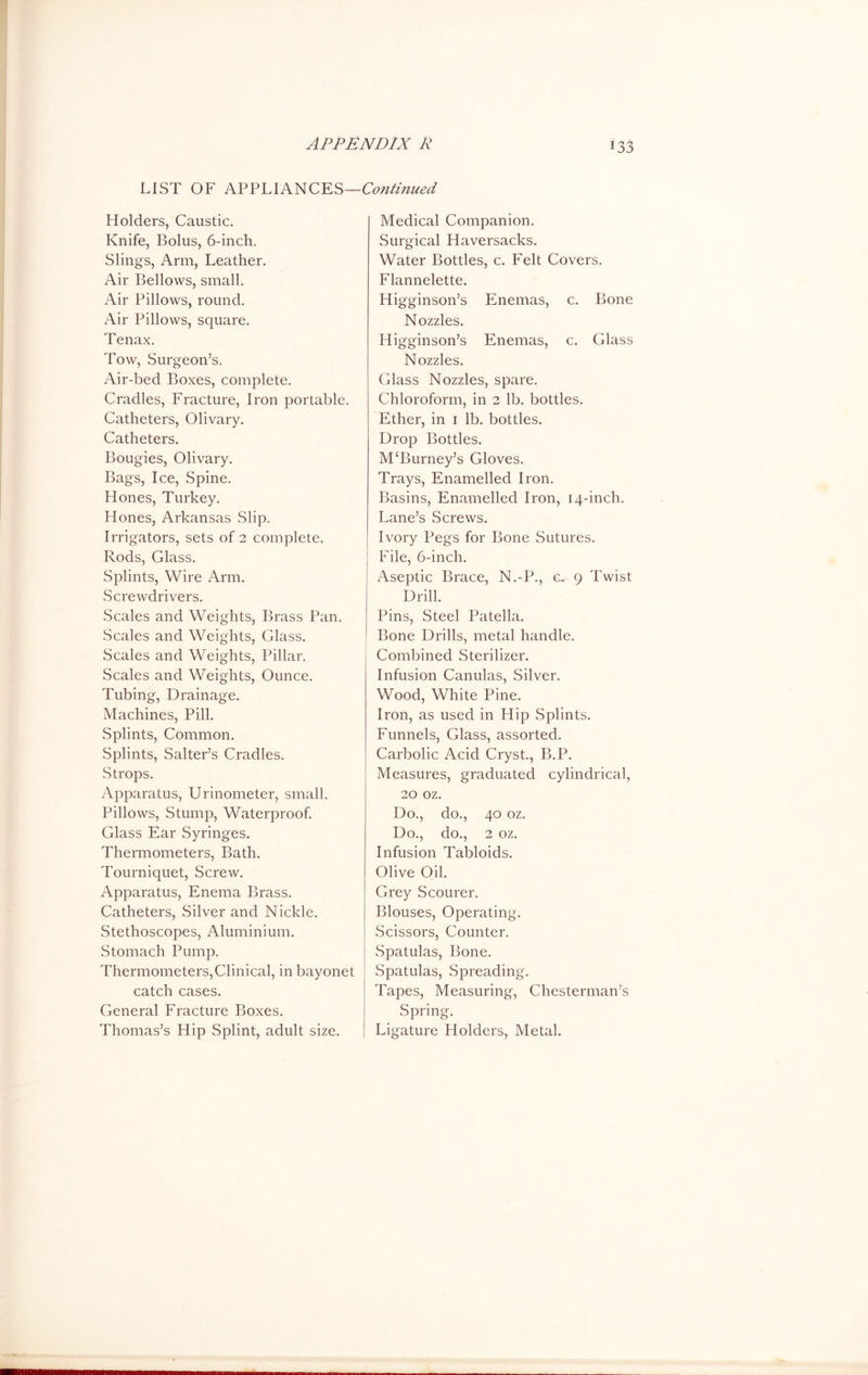 jj LIST OF APPLIANCES—Continued Holders, Caustic. Knife, Bolus, 6-inch. Slings, Arm, Leather. Air Bellows, small. Air Pillows, round. Air Pillows, square. Tenax. Tow, Surgeon’s. Air-bed Boxes, complete. Cradles, Fracture, Iron portable. Catheters, Olivary. Catheters. Bougies, Olivary. Bags, Ice, Spine. Hones, Turkey. Hones, Arkansas Slip. Irrigators, sets of 2 complete. Rods, Glass. Splints, Wire Arm. Screwdrivers. Scales and Weights, Brass Pan. Scales and Weights, Glass. Scales and Weights, Pillar. Scales and Weights, Ounce. Tubing, Drainage. Machines, Pill. Splints, Common. Splints, Salter’s Cradles. Strops. Apparatus, Urinometer, small. Pillows, Stump, Waterproof. Glass Ear Syringes. Thermometers, Bath. Tourniquet, Screw. Apparatus, Enema Brass. Catheters, Silver and Nickle. Stethoscopes, Aluminium. Stomach Pump. Thermometers,Clinical, in bayonet catch cases. General Fracture Boxes. Thomas’s Hip Splint, adult size. Medical Companion. Surgical Haversacks. Water Bottles, c. Felt Covers. Flannelette. Higginson’s Enemas, c. Bone Nozzles. Higginson’s Enemas, c. Glass Nozzles. Glass Nozzles, spare. Chloroform, in 2 lb. bottles. Ether, in 1 lb. bottles. Drop Bottles. M‘Burney’s Gloves. Trays, Enamelled Iron. Basins, Enamelled Iron, 14-inch. Lane’s Screws. Ivory Pegs for Bone Sutures. | File, 6-inch. Aseptic Brace, N.-P., c. 9 Twist Drill. Pins, Steel Patella. Bone Drills, metal handle. Combined Sterilizer. Infusion Canulas, Silver. Wood, White Pine. Iron, as used in Hip Splints. Funnels, Glass, assorted. Carbolic Acid Cryst., B.P. Measures, graduated cylindrical, 20 oz. Do., do., 40 oz. Do., do., 2 oz. Infusion Tabloids. Olive Oil. Grey Scourer. Blouses, Operating. Scissors, Counter. Spatulas, Bone. Spatulas, Spreading. Tapes, Measuring, Chesterman’s Spring. Ligature Holders, Metal.