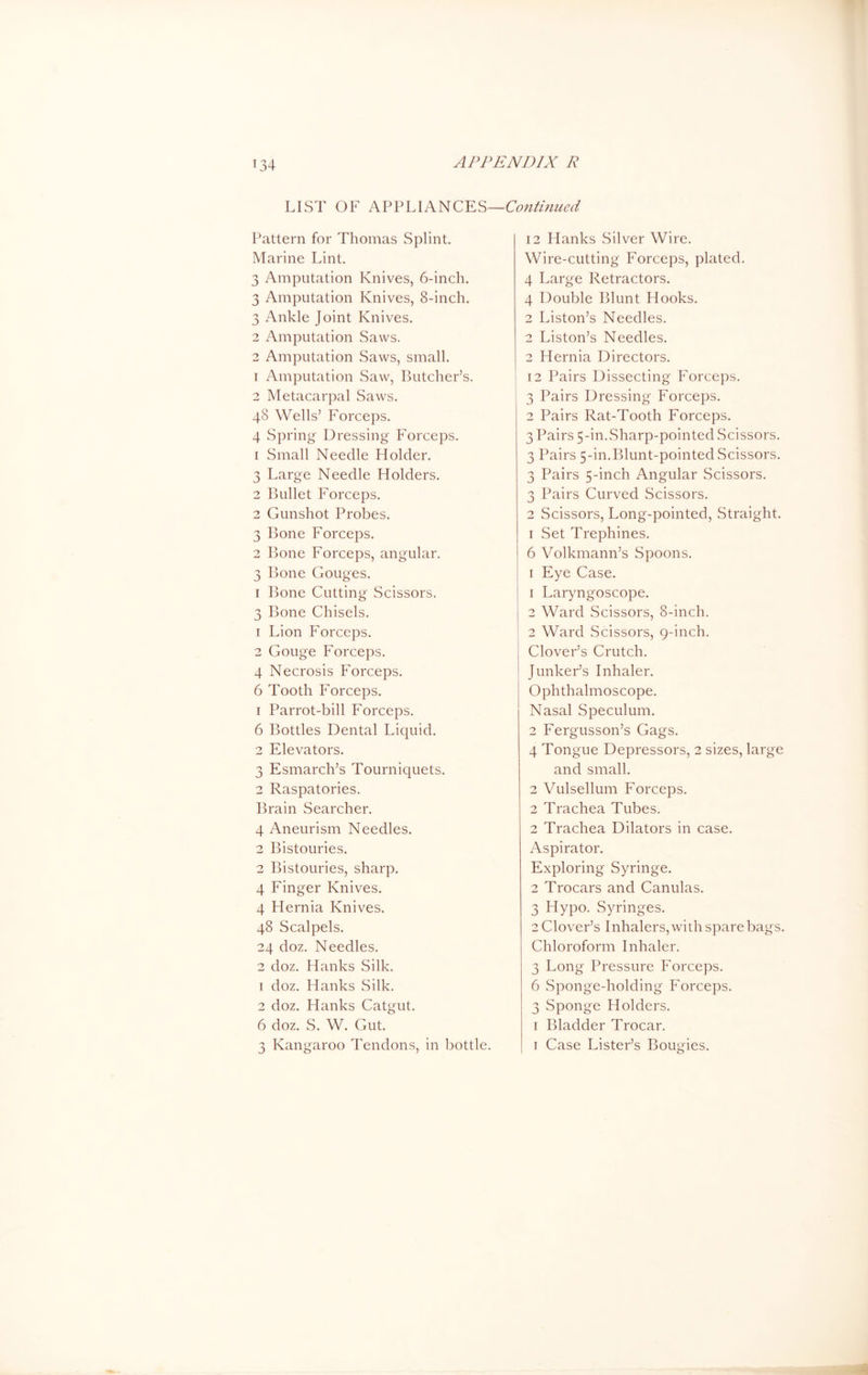 LIST OF APPLIANCES—Continued Pattern for Thomas Splint. Marine Lint. 3 Amputation Knives, 6-inch. 3 Amputation Knives, 8-inch. 3 Ankle Joint Knives. 2 Amputation Saws. 2 Amputation Saws, small. 1 Amputation Saw, Butcher’s. 2 Metacarpal Saws. 48 Wells’ Forceps. 4 Spring Dressing Forceps. 1 Small Needle Holder. 3 Large Needle Holders. 2 Bullet Forceps. 2 Gunshot Probes. 3 Bone Forceps. 2 Bone Forceps, angular. 3 Bone Gouges. 1 Bone Cutting Scissors. 3 Bone Chisels. 1 Lion Forceps. 2 Gouge Forceps. 4 Necrosis Forceps. 6 Tooth Forceps. 1 Parrot-bill Forceps. 6 Bottles Dental Liquid. 2 Elevators. 3 Esmarch’s Tourniquets. 2 Raspatories. Brain Searcher. 4 Aneurism Needles. 2 Bistouries. 2 Bistouries, sharp. 4 Finger Knives. 4 Hernia Knives. 48 Scalpels. 24 doz. Needles. 2 doz. Hanks Silk. 1 doz. Hanks Silk. 2 doz. Hanks Catgut. 6 doz. S. W. Gut. 3 Kangaroo Tendons, in bottle. 12 Hanks Silver Wire. Wire-cutting Forceps, plated. 4 Large Retractors. 4 Double Blunt Hooks. 2 Liston’s Needles. 2 Liston’s Needles. 2 Hernia Directors. 12 Pairs Dissecting Forceps. 3 Pairs Dressing Forceps. 2 Pairs Rat-Tooth Forceps. 3 Pairs 5-in.Sharp-pointed Scissors. 3 Pairs 5-in.Blunt-pointed Scissors. 3 Pairs 5-inch Angular Scissors. 3 Pairs Curved Scissors. 2 Scissors, Long-pointed, Straight. 1 Set Trephines. 6 Volkmann’s Spoons. 1 Eye Case. 1 Laryngoscope. I 2 Ward Scissors, 8-inch. 2 Ward Scissors, 9-inch. Clover’s Crutch. Junker’s Inhaler. Ophthalmoscope. Nasal Speculum. 2 Fergusson’s Gags. 4 Tongue Depressors, 2 sizes, large and small. 2 Vulsellum Forceps. 2 Trachea Tubes. 2 Trachea Dilators in case. Aspirator. Exploring Syringe. 2 Trocars and Canulas. 3 Hypo. Syringes. 2 Clover’s Inhalers, with spare bags. Chloroform Inhaler. 3 Long Pressure Forceps. 6 Sponge-holding Forceps. 3 Sponge Holders. 1 Bladder Trocar. 1 Case Lister’s Bougies.