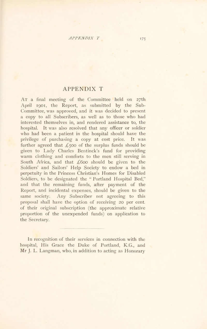 APPENDIX T At a final meeting of the Committee held on 27th April 1901, the Report, as submitted by the Sub- Committee, was approved, and it was decided to present a copy to all Subscribers, as well as to those who had interested themselves in, and rendered assistance to, the hospital. It was also resolved that any officer or soldier who had been a patient in the hospital should have the privilege of purchasing a copy at cost price. It was further agreed that A 500 of the surplus funds should be given to Lady Charles Bentinck’s fund for providing warm clothing and comforts to the men still serving in South Africa, and that £600 should be given to the Soldiers’ and Sailors’ Help Society to endow a bed in perpetuity in the Princess Christian’s Homes for Disabled Soldiers, to be designated the “ Portland Hospital Bed,” and that the remaining funds, after payment of the Report, and incidental expenses, should be given to the same society. Any Subscriber not agreeing to this proposal shall have the option of receiving 20 per cent, of their original subscription (the approximate relative proportion of the unexpended funds) on application to the Secretary. In recognition of their services in connection with the hospital, His Grace the Duke of Portland, K.G., and Mr J. L. Langman, who, in addition to acting as Honorary