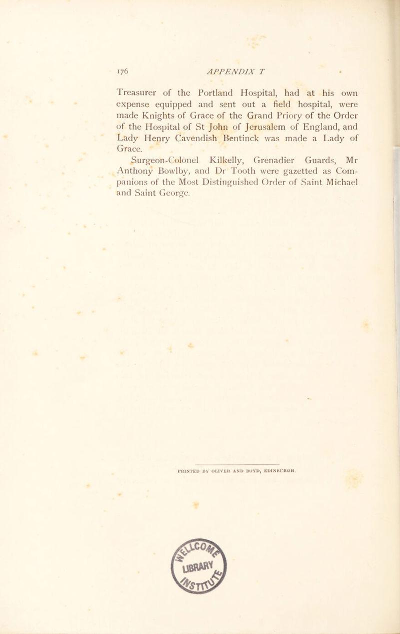 Treasurer of the Portland Hospital, had at his own expense equipped and sent out a field hospital, were made Knights of Grace of the Grand Priory of the Order of the Hospital of St John of Jerusalem of England, and Lady Henry Cavendish Bentinck was made a Lady of Grace. Surgeon-Colonel Kilkelly, Grenadier Guards, Mr Anthony Bowlby, and Dr Tooth were gazetted as Com- panions of the Most Distinguished Order of Saint Michael and Saint George. PRINTED BY OLIVER AND BOYD, EDINBURGH.