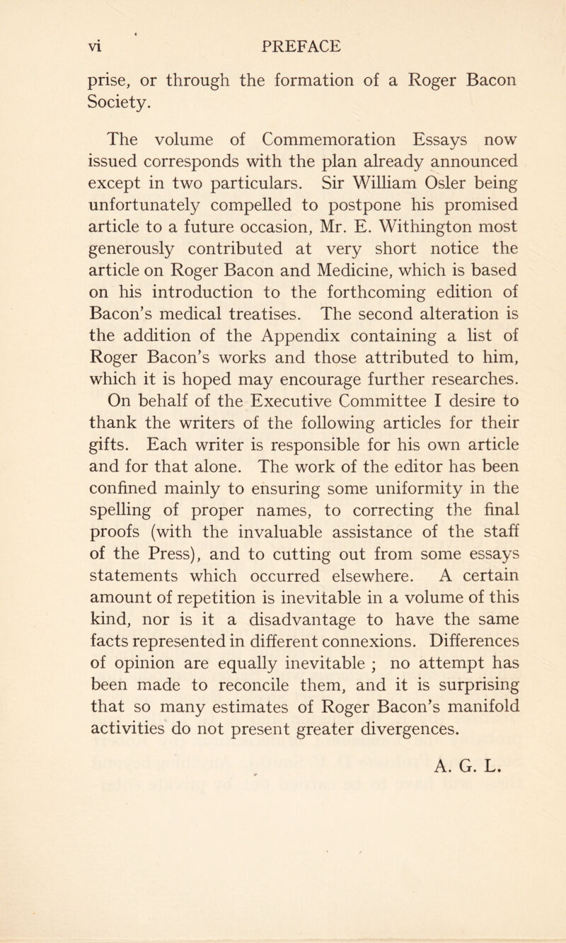 prise, or through the formation of a Roger Bacon Society. The volume of Commemoration Essays now issued corresponds with the plan already announced except in two particulars. Sir William Osier being unfortunately compelled to postpone his promised article to a future occasion, Mr. E. Withington most generously contributed at very short notice the article on Roger Bacon and Medicine, which is based on his introduction to the forthcoming edition of Bacon’s medical treatises. The second alteration is the addition of the Appendix containing a list of Roger Bacon’s works and those attributed to him, which it is hoped may encourage further researches. On behalf of the Executive Committee I desire to thank the writers of the following articles for their gifts. Each writer is responsible for his own article and for that alone. The work of the editor has been confined mainly to ensuring some uniformity in the spelling of proper names, to correcting the final proofs (with the invaluable assistance of the staff of the Press), and to cutting out from some essays statements which occurred elsewhere. A certain amount of repetition is inevitable in a volume of this kind, nor is it a disadvantage to have the same facts represented in different connexions. Differences of opinion are equally inevitable ; no attempt has been made to reconcile them, and it is surprising that so many estimates of Roger Bacon’s manifold activities do not present greater divergences. A. G. L.