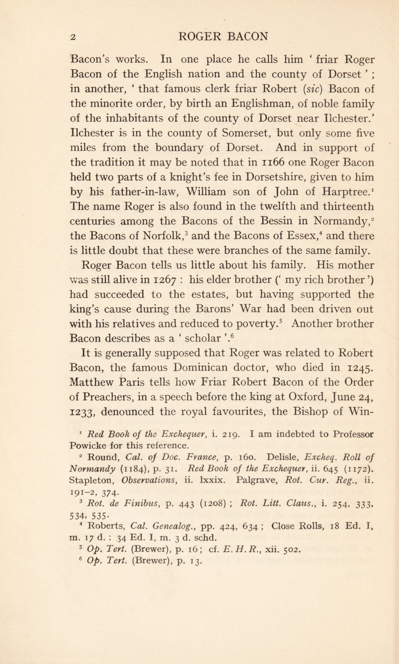 Bacon’s works. In one place he calls him ‘ friar Roger Bacon of the English nation and the county of Dorset ’ ; in another, ‘ that famous clerk friar Robert (sic) Bacon of the minorité order, by birth an Englishman, of noble family of the inhabitants of the county of Dorset near Ilchester/ liehest er is in the county of Somerset, but only some five miles from the boundary of Dorset. And in support of the tradition it may be noted that in 1166 one Roger Bacon held two parts of a knight’s fee in Dorsetshire, given to him by his father-in-law, William son of John of Harptree.1 The name Roger is also found in the twelfth and thirteenth centuries among the Bacons of the Bessin in Normandy,2 the Bacons of Norfolk,3 and the Bacons of Essex,4 and there is little doubt that these were branches of the same family. Roger Bacon tells us little about his family. His mother was still alive in 1267 : his elder brother (( my rich brother ’) had succeeded to the estates, but having supported the king’s cause during the Barons’ War had been driven out with his relatives and reduced to poverty.5 Another brother Bacon describes as a ‘ scholar ’.6 It is generally supposed that Roger was related to Robert Bacon, the famous Dominican doctor, who died in 1245. Matthew Paris tells how Friar Robert Bacon of the Order of Preachers, in a speech before the king at Oxford, June 24, 1233, denounced the royal favourites, the Bishop of Win- 1 Red Book of the Exchequer, i. 219. I am indebted to Professor Powicke for this reference. 2 Round, Cal. of Doc. France, p. 160. Delisle, Excheq. Roll of Normandy (1184), p. 31. Red Book of the Exchequer, ii. 645 (1172). Stapleton, Observations, ii. lxxix. Palgrave, Rot. Cur. Reg., ii. 191-2, 374. 3 Rot. de Finibus, p. 443 (1208) ; Rot. Litt. Claus., i. 254, 333, 534, 535* 4 Roberts, Cal. Genealog., pp. 424, 634 ; Close Rolls, 18 Ed. I, m. 17 d. : 34 Ed. I, m. 3 d. schd. 5 Op. Tert. (Brewer), p. 16; cf. E.H.R., xii. 502. 6 Op. Tert. (Brewer), p. 13.