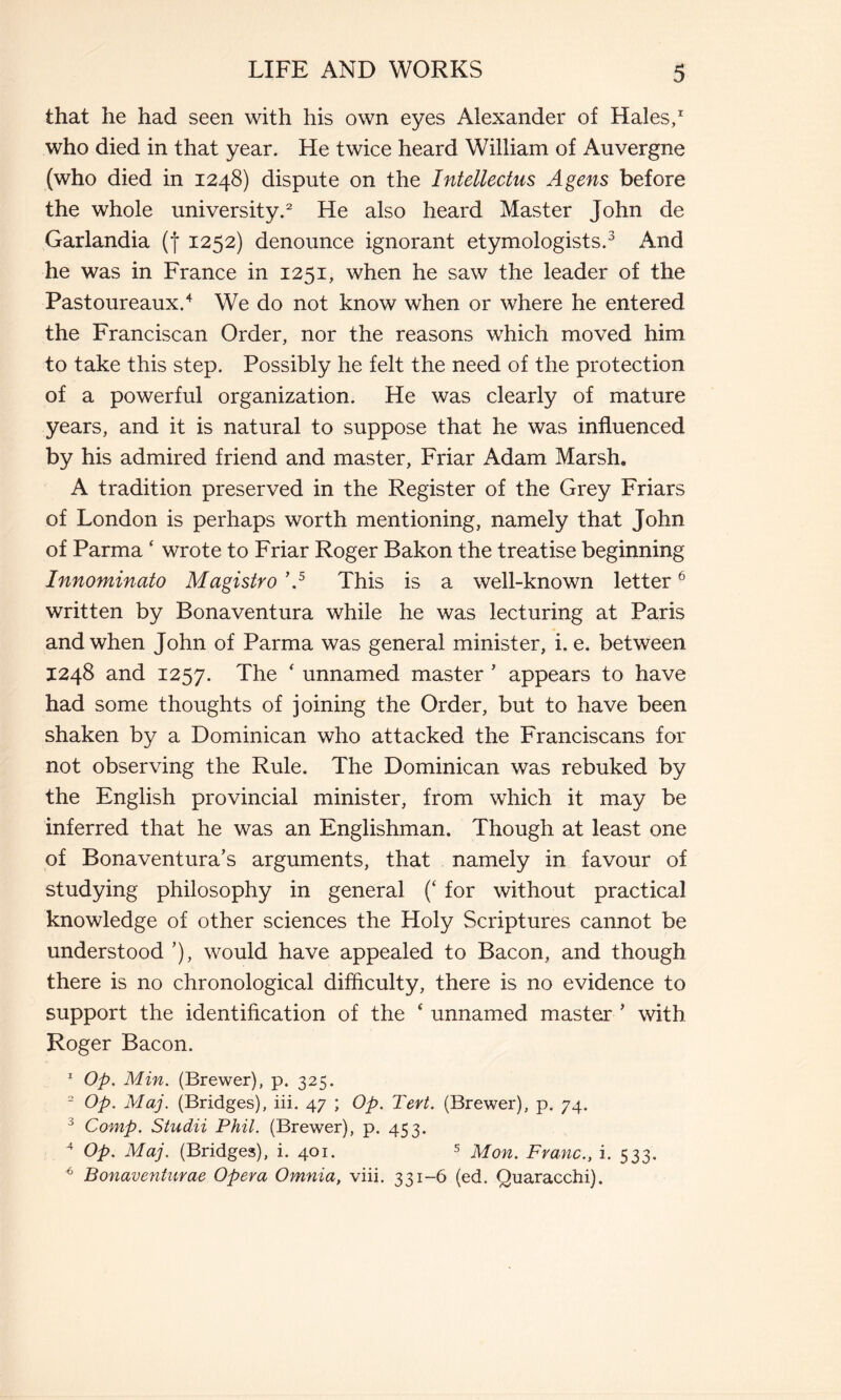 that he had seen with his own eyes Alexander of Hales,1 who died in that year. He twice heard William of Auvergne (who died in 1248) dispute on the Intellectus Agens before the whole university.2 He also heard Master John de Garlandia (| 1252) denounce ignorant etymologists.3 And he was in France in 1251, when he saw the leader of the Pastoureaux.4 We do not know when or where he entered the Franciscan Order, nor the reasons which moved him to take this step. Possibly he felt the need of the protection of a powerful organization. He was clearly of mature years, and it is natural to suppose that he was influenced by his admired friend and master. Friar Adam Marsh. A tradition preserved in the Register of the Grey Friars of London is perhaps worth mentioning, namely that John of Parma ‘ wrote to Friar Roger Bakon the treatise beginning Innominato Magistro \5 This is a well-known letter6 written by Bonaventura while he was lecturing at Paris and when John of Parma was general minister, i. e. between 1248 and 1257. The * unnamed master ’ appears to have had some thoughts of joining the Order, but to have been shaken by a Dominican who attacked the Franciscans for not observing the Rule. The Dominican was rebuked by the English provincial minister, from which it may be inferred that he was an Englishman. Though at least one of Bonaventura’s arguments, that namely in favour of studying philosophy in general (‘ for without practical knowledge of other sciences the Holy Scriptures cannot be understood ’), would have appealed to Bacon, and though there is no chronological difficulty, there is no evidence to support the identification of the ‘ unnamed master ' with Roger Bacon. 1 Op. Min. (Brewer), p. 325. 2 Op. Maj. (Bridges), iii. 47 ; Op. Tert. (Brewer), p. 74. J Comp. Studii Phil. (Brewer), p. 453. 4 Op. Maj. (Bridges), i. 401. 5 Mon. Franc., i. 533. 6 Bonaventurae Opera Omnia, viii. 331-6 (ed. Quaracchi).
