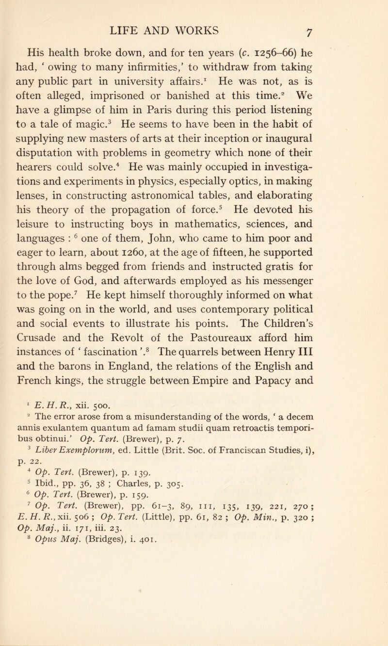 His health broke down, and for ten years (c. 1256-66) he had, ‘ owing to many infirmities,’ to withdraw from taking any public part in university affairs.1 He was not, as is often alleged, imprisoned or banished at this time.2 We have a glimpse of him in Paris during this period listening to a tale of magic.3 He seems to have been in the habit of supplying new masters of arts at their inception or inaugural disputation with problems in geometry which none of their hearers could solve.4 He was mainly occupied in investiga- tions and experiments in physics, especially optics, in making lenses, in constructing astronomical tables, and elaborating his theory of the propagation of force.5 He devoted his leisure to instructing boys in mathematics, sciences, and languages :6 one of them, John, who came to him poor and eager to learn, about 1260, at the age of fifteen, he supported through alms begged from friends and instructed gratis for the love of God, and afterwards employed as his messenger to the pope.7 He kept himself thoroughly informed on what was going on in the world, and uses contemporary political and social events to illustrate his points* The Children’s Crusade and the Revolt of the Pastoureaux afford him instances of ‘ fascination ’.8 The quarrels between Henry III and the barons in England, the relations of the English and French kings, the struggle between Empire and Papacy and 1 E. H. R., xii. 500. 2 The error arose from a misunderstanding of the words, ‘ a decern annis exulantem quantum ad famam studii quam retroactis tempori- bus obtinui.’ Op. Tert. (Brewer), p. 7. 3 Liber Exemplorum, ed. Little (Brit. Soc. of Franciscan Studies, i), p. 22. 4 Op. Tert. (Brewer), p. 139. 5 Ibid., pp. 36, 38 ; Charles, p. 305. 6 Op. Tert. (Brewer), p. 159. 1 Op. Tert. (Brewer), pp. 61-3, 89, hi, 135, 139, 221, 270; E. H. B.,xii. 506 ; Op. Tert. (Little), pp. 61, 82 ; Op. Min., p. 320 ; Op. Maj., ii. 171, iii. 23. 8 Opus Maj. (Bridges), i. 401.