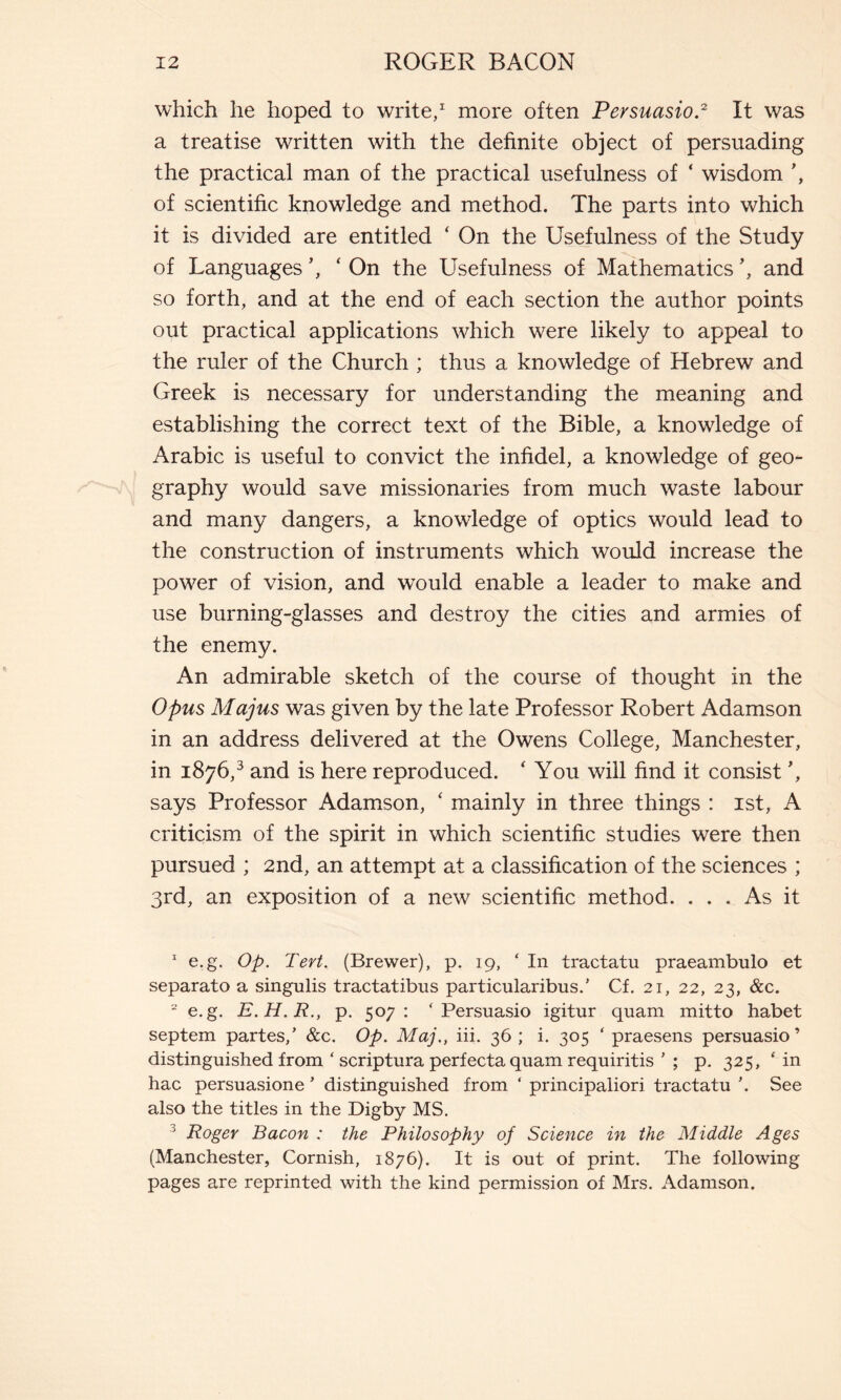 which he hoped to write,1 more often Persuasio.2 3 It was a treatise written with the definite object of persuading the practical man of the practical usefulness of ‘ wisdom of scientific knowledge and method. The parts into which it is divided are entitled ‘ On the Usefulness of the Study of Languages ’, ‘ On the Usefulness of Mathematics and so forth, and at the end of each section the author points out practical applications which were likely to appeal to the ruler of the Church ; thus a knowledge of Hebrew and Greek is necessary for understanding the meaning and establishing the correct text of the Bible, a knowledge of Arabic is useful to convict the infidel, a knowledge of geo- graphy would save missionaries from much waste labour and many dangers, a knowledge of optics would lead to the construction of instruments which would increase the power of vision, and would enable a leader to make and use burning-glasses and destroy the cities and armies of the enemy. An admirable sketch of the course of thought in the Opus Majus was given by the late Professor Robert Adamson in an address delivered at the Owens College, Manchester, in 1876,3 and is here reproduced. ‘ You will find it consist ', says Professor Adamson, ‘ mainly in three things : ist, A criticism of the spirit in which scientific studies were then pursued ; 2nd, an attempt at a classification of the sciences ; 3rd, an exposition of a new scientific method. ... As it 1 e.g. Op. Tert. (Brewer), p. 19, ‘In tractatu praeambulo et separato a singulis tractatibus particularibus/ Cf. 21, 22, 23, &c. 2 e.g. E.H.R., p. 507: ‘Persuasio igitur quam mitto habet septem partes/ &c. Op. Maj., iii. 36; i. 305 ‘ praesens persuasio’ distinguished from ‘ scriptura perfecta quam requiritis ' ; p. 325, ‘ in hac persuasione * distinguished from ‘ principaliori tractatu See also the titles in the Digby MS. 3 Roger Bacon : the Philosophy of Science in the Middle Ages (Manchester, Cornish, 1876). It is out of print. The following pages are reprinted with the kind permission of Mrs. Adamson.