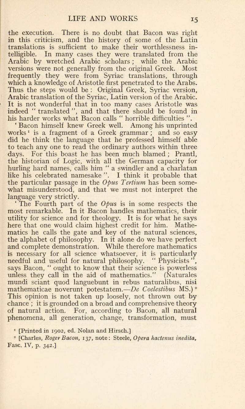 the execution. There is no doubt that Bacon was right in this criticism, and the history of some of the Latin translations is sufficient to make their worthlessness in- telligible. In many cases they were translated from the Arabic by wretched Arabic scholars ; while the Arabic versions were not generally from the original Greek. Most frequently they were from Syriac translations, through which a knowledge of Aristotle first penetrated to the Arabs. Thus the steps would be : Original Greek, Syriac version, Arabic translation of the Syriac, Latin version of the Arabic. It is not wonderful that in too many cases Aristotle was indeed “ translated ”, and that there should be found in his harder works what Bacon calls “ horrible difficulties ”. ‘ Bacon himself knew Greek well. Among his unprinted works1 is a fragment of a Greek grammar ; and so easy did he think the language that he professed himself able to teach any one to read the ordinary authors within three days. For this boast he has been much blamed ; Prantl, the historian of Logic, with all the German capacity for hurling hard names, calls him “ a swindler and a charlatan like his celebrated namesake ”. I think it probable that the particular passage in the Opus Tertium has been some- what misunderstood, and that we must not interpret the language very strictly. ‘ The Fourth part of the Opus is in some respects the most remarkable. In it Bacon handles mathematics, their utility for science and for theology. It is for what he says here that one would claim highest credit for him. Mathe- matics he calls the gate and key of the natural sciences, the alphabet of philosophy. In it alone do we have perfect and complete demonstration. While therefore mathematics is necessary for all science whatsoever, it is particularly needful and useful for natural philosophy. “ Physicists”, says Bacon, “ ought to know that their science is powerless unless they call in the aid of mathematics.” (Naturales mundi sciant quod languebunt in rebus naturalibus, nisi mathematicae noverunt potestatem.—De Coelestibus MS.)2 This opinion is not taken up loosely, not thrown out by chance ; it is grounded on a broad and comprehensive theory of natural action. For, according to Bacon, all natural phenomena, all generation, change, transformation, must 1 [Printed in 1902, ed. Nolan and Hirsch.] 2 [Charles, Roger Bacon, 137, note: Steele, Opera hactenus inedita, Fase. IV, p. 342.]