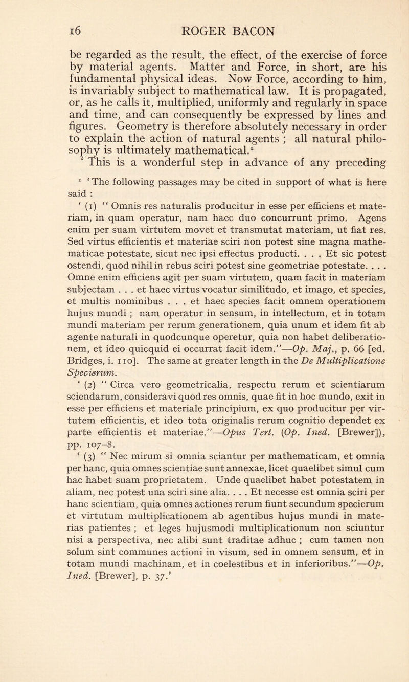 be regarded as the result, the effect, of the exercise of force by material agents. Matter and Force, in short, are his fundamental physical ideas. Now Force, according to him, is invariably subject to mathematical law. It is propagated, or, as he calls it, multiplied, uniformly and regularly in space and time, and can consequently be expressed by lines and figures. Geometry is therefore absolutely necessary in order to explain the action of natural agents ; all natural philo- sophy is ultimately mathematical.1 ‘ This is a wonderful step in advance of any preceding 1 * The following passages may be cited in support of what is here said : * (i) “ Omnis res naturalis producitur in esse per efficiens et mate- riam, in quam operatur, nam haec duo concurrunt primo. Agens enim per suam virtutem movet et transmutat materiam, ut fiat res. Sed virtus efficientis et materiae sciri non potest sine magna mathe- maticae potestate, sicut nec ipsi effectus producti. ... Et sic potest ostendi, quod nihil in rebus sciri potest sine geometriae potestate. . . . Omne enim efficiens agit per suam virtutem, quam facit in materiam subj ectam ... et haec virtus vocatur similitudo, et imago, et species, et multis nominibus ... et haec species facit omnem operationem hujus mundi ; nam operatur in sensum, in intellectum, et in totam mundi materiam per rerum generationem, quia unum et idem fit ab agente naturali in quodcunque operetur, quia non habet deliberatio- nem, et ideo quicquid ei occurrat facit idem.—Op. Maj., p. 66 [ed. Bridges, i. i io]. The same at greater length in the De Multiplicatione Specierum. * (2) “ Circa vero geometricalia, respectu rerum et scientiarum sciendarum, consideravi quod res omnis, quae fit in hoc mundo, exit in esse per efficiens et materiale principium, ex quo producitur per vir- tutem efficientis, et ideo tota originalis rerum cognitio dependet ex parte efficientis et materiae.—Opus Tert. {Op. Ined. [Brewer]), pp. 107-8. * (3) “ Nec mirum si omnia sciantur per mathematicam, et omnia per hanc, quia omnes scientiae sunt annexae, licet quaelibet simul cum hac habet suam proprietatem. Unde quaelibet habet potestatem in aliam, nec potest una sciri sine alia. ... Et necesse est omnia sciri per hanc scientiam, quia omnes actiones rerum fiunt secundum specierum et virtutum multiplicationem ab agentibus hujus mundi in mate- rias patientes ; et leges hujusmodi multiplicationum non sciuntur nisi a perspectiva, nec alibi sunt traditae adhuc ; cum tamen non solum sint communes actioni in visum, sed in omnem sensum, et in totam mundi machinam, et in coelestibus et in inferioribus.—Op. Ined. [Brewer], p. 37/