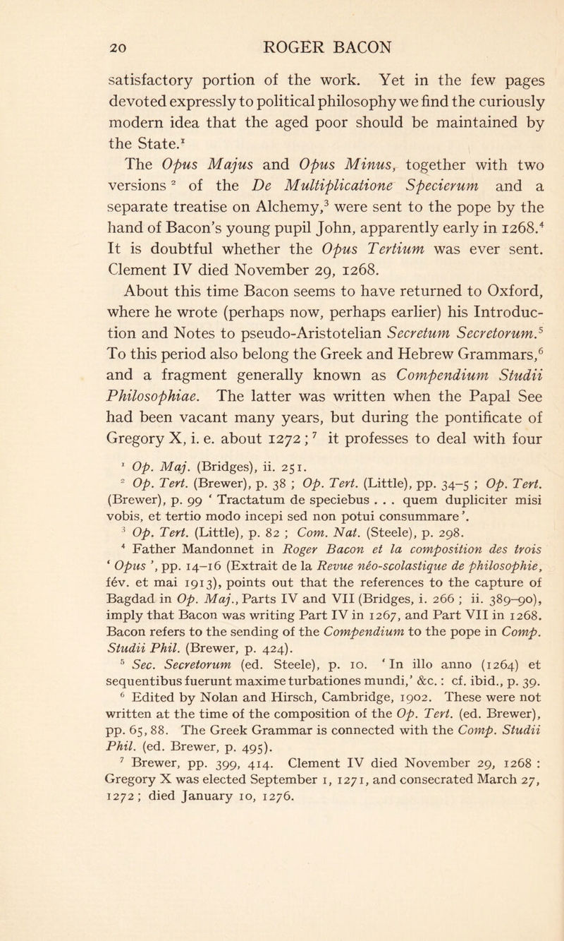 satisfactory portion of the work. Yet in the few pages devoted expressly to political philosophy we find the curiously modern idea that the aged poor should be maintained by the State.1 The Opus Majus and Opus Minus, together with two versions2 of the De Multiplicatione Specievum and a separate treatise on Alchemy,3 were sent to the pope by the hand of Bacon's young pupil John, apparently early in 1268/ It is doubtful whether the Opus Tertium was ever sent. Clement IV died November 29, 1268. About this time Bacon seems to have returned to Oxford, where he wrote (perhaps now, perhaps earlier) his Introduc- tion and Notes to pseudo-Aristotelian Secretum Secretorum.5 To this period also belong the Greek and Hebrew Grammars,6 and a fragment generally known as Compendium Studii Philosophiae. The latter was written when the Papal See had been vacant many years, but during the pontificate of Gregory X, i. e. about 1272 ;7 it professes to deal with four 1 Op. Maj. (Bridges), ii. 251. 2 Op. Tert. (Brewer), p. 38 ; Op. Tert. (Little), pp. 34-5 ; Op. Tert. (Brewer), p. 99 ‘ Tractatum de speciebus . . . quem dupliciter misi vobis, et tertio modo incepi sed non potui consummare \ 3 Op. Tert. (Little), p. 82 ; Com. Nat. (Steele), p. 298. 4 Father Mandonnet in Roger Bacon et la composition des trois ‘ Opus pp. 14-16 (Extrait de la Revue néo-scolastique de philosophie, fév. et mai 1913), points out that the references to the capture of Bagdad in Op. Maj., Parts IV and VII (Bridges, i. 266 ; ii. 389-90), imply that Bacon was writing Part IV in 1267, and Part VII in 1268. Bacon refers to the sending of the Compendium to the pope in Comp. Studii Phil. (Brewer, p. 424). 5 Sec. Secretorum (ed. Steele), p. 10. ‘In illo anno (1264) et sequentibus fuerunt maxime turbationes mundi,’ &c. : cf. ibid., p. 39. 6 Edited by Nolan and Hirsch, Cambridge, 1902. These were not written at the time of the composition of the Op. Tert. (ed. Brewer), pp. 65, 88. The Greek Grammar is connected with the Comp. Studii Phil. (ed. Brewer, p. 495). 7 Brewer, pp. 399, 414. Clement IV died November 29, 1268 : Gregory X was elected September 1, 1271, and consecrated March 27, 1272; died January 10, 1276.