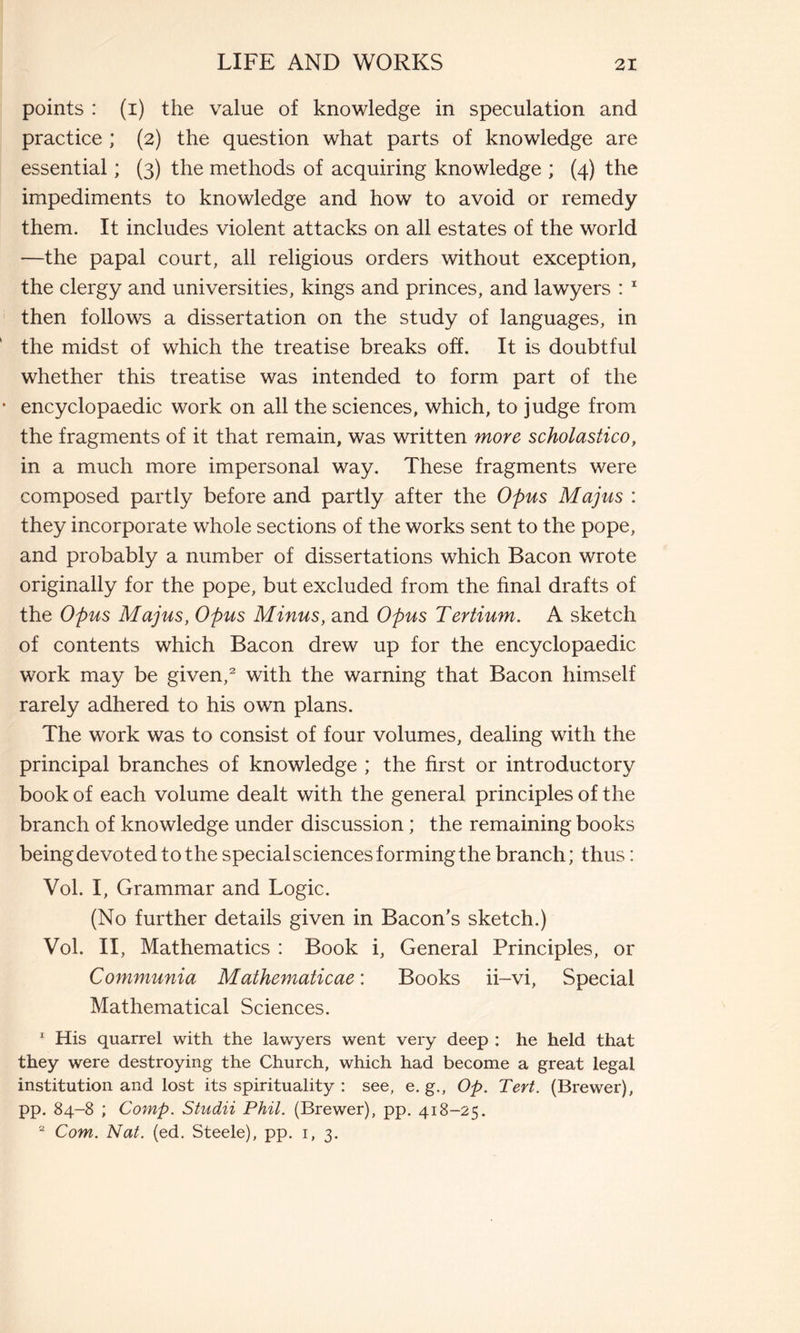 points : (i) the value of knowledge in speculation and practice ; (2) the question what parts of knowledge are essential ; (3) the methods of acquiring knowledge ; (4) the impediments to knowledge and how to avoid or remedy them. It includes violent attacks on all estates of the world —the papal court, all religious orders without exception, the clergy and universities, kings and princes, and lawyers : 1 then follows a dissertation on the study of languages, in the midst of which the treatise breaks off. It is doubtful whether this treatise was intended to form part of the encyclopaedic work on all the sciences, which, to judge from the fragments of it that remain, was written more scholastico, in a much more impersonal way. These fragments were composed partly before and partly after the Opus Majus : they incorporate whole sections of the works sent to the pope, and probably a number of dissertations which Bacon wrote originally for the pope, but excluded from the final drafts of the Opus Majus, Opus Minus, and Opus Tertium. A sketch of contents which Bacon drew up for the encyclopaedic work may be given,2 with the warning that Bacon himself rarely adhered to his own plans. The work was to consist of four volumes, dealing with the principal branches of knowledge ; the first or introductory book of each volume dealt with the general principles of the branch of knowledge under discussion ; the remaining books being devoted to the special sciences forming the branch; thus : Vol. I, Grammar and Logic. (No further details given in Bacon’s sketch.) Vol. II, Mathematics : Book i, General Principles, or Communia Mathematicae : Books ii-vi, Special Mathematical Sciences. 1 His quarrel with the lawyers went very deep : he held that they were destroying the Church, which had become a great legal institution and lost its spirituality : see, e. g., Op. Tert. (Brewer), pp. 84-8 ; Comp. Studii Phil. (Brewer), pp. 418-25. 2 Com. Nat. (ed. Steele), pp. 1, 3.