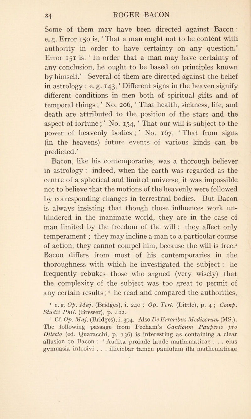 Some of them may have been directed against Bacon : e. g. Error 150 is, ‘ That a man ought not to be content with authority in order to have certainty on any question.’ Error 151 is, * In order that a man may have certainty of any conclusion, he ought to be based on principles known by himself.’ Several of them are directed against the belief in astrology : e. g. 143, ‘ Different signs in the heaven signify different conditions in men both of spiritual gifts and of temporal things ; ’ No. 206, ‘ That health, sickness, life, and death are attributed to the position of the stars and the aspect of fortune ; ’ No. 154, ‘ That our will is subject to the power of heavenly bodies ; ’ No. 167, ‘ That from signs (in the heavens) future events of various kinds can be predicted. ’ Bacon, like his contemporaries, was a thorough believer in astrology : indeed, when the earth was regarded as the centre of a spherical and limited universe, it was impossible not to believe that the motions of the heavenly were followed by corresponding changes in terrestrial bodies. But Bacon is always insisting that though those influences work un- hindered in the inanimate world, they are in the case of man limited by the freedom of the will : they affect only temperament ; they may incline a man to a particular course of action, they cannot compel him, because the will is free.1 Bacon differs from most of his contemporaries in the thoroughness with which he investigated the subject : he frequently rebukes those who argued (very wisely) that the complexity of the subject was too great to permit of any certain results ;2 he read and compared the authorities, 1 e. g. Op. Maj. (Bridges), i. 240 ; Op. Tert. (Little), p. 4 ; Comp. Studii Phil. (Brewer), p. 422. 2 Cf. Op. Maj. (Bridges), i. 394. Also De Erroribus Medicorum (MS.). The following passage from Pecham’s Canticum Pauperis pro Dilecto (ed. Quaracchi, p. 136) is interesting as containing a clear allusion to Bacon : ‘ Audita proinde laude mathematicae . . . eius gymnasia introivi . . . illiciebar tamen paululum illa mathematicae