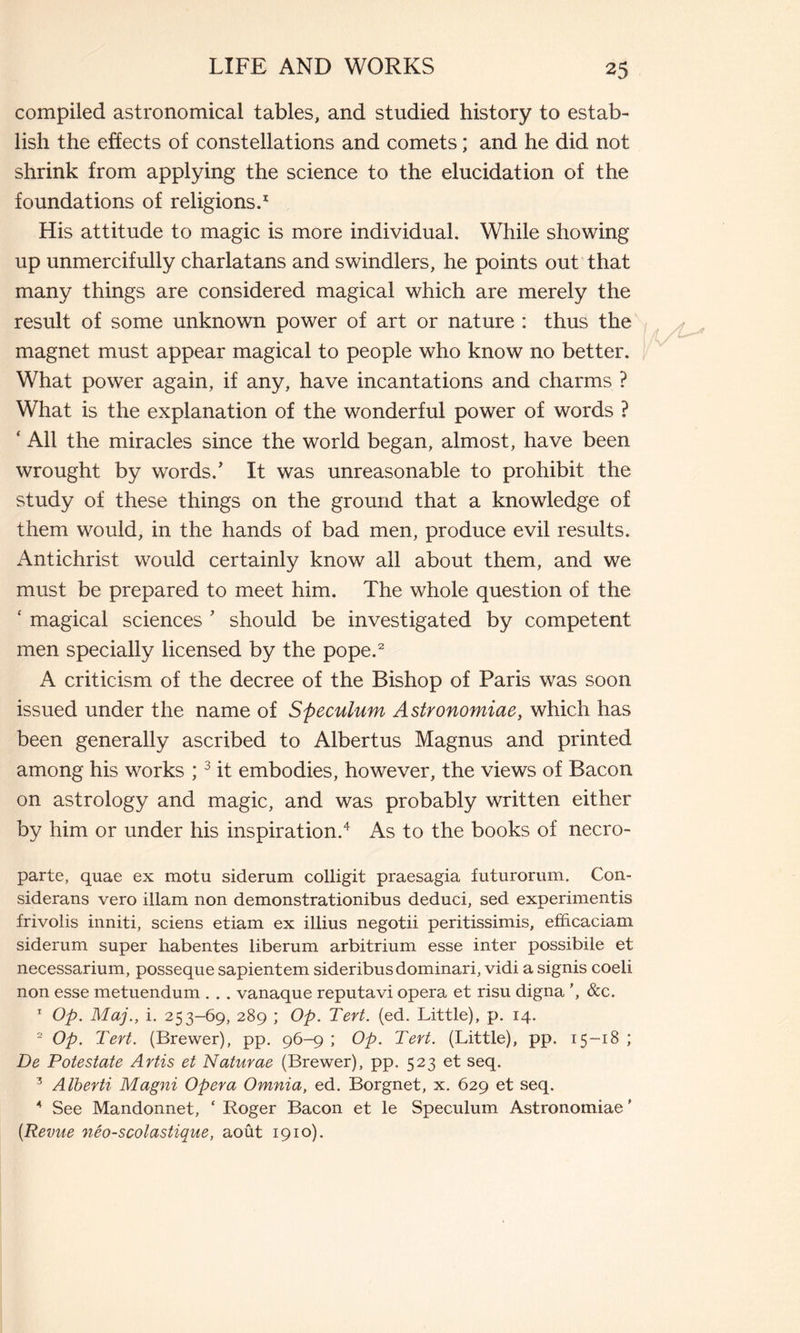 compiled astronomical tables, and studied history to estab- lish the effects of constellations and comets ; and he did not shrink from applying the science to the elucidation of the foundations of religions.1 His attitude to magic is more individual. While showing up unmercifully charlatans and swindlers, he points out that many things are considered magical which are merely the result of some unknown power of art or nature : thus the magnet must appear magical to people who know no better. What power again, if any, have incantations and charms ? What is the explanation of the wonderful power of words ? ‘ All the miracles since the world began, almost, have been wrought by words.' It was unreasonable to prohibit the study of these things on the ground that a knowledge of them would, in the hands of bad men, produce evil results. Antichrist would certainly know all about them, and we must be prepared to meet him. The whole question of the ‘ magical sciences ' should be investigated by competent men specially licensed by the pope.2 A criticism of the decree of the Bishop of Paris was soon issued under the name of Speculum Astronomiae, which has been generally ascribed to Albertus Magnus and printed among his works ;3 it embodies, however, the views of Bacon on astrology and magic, and was probably written either by him or under his inspiration.4 As to the books of necro- parte, quae ex motu siderum colligit praesagia futurorum. Con- siderans vero illam non demonstrationibus deduci, sed experimentis frivolis inniti, sciens etiam ex illius negotii peritissimis, efficaciam siderum super habentes liberum arbitrium esse inter possibile et necessarium, posseque sapientem sideribus dominari, vidi a signis coeli non esse metuendum . . . vanaque reputavi opera et risu digna ’, &c. 1 Op. Maj., i. 253-69, 289 ; Op. Tert. (ed. Little), p. 14. 2 Op. Tert. (Brewer), pp. 96-9 ; Op. Tert. (Little), pp. 15-18 ; De Potestate Artis et Naturae (Brewer), pp. 523 et seq. 3 Alberti Magni Opera Omnia, ed. Borgnet, x. 629 et seq. 4 See Mandonnet, ‘ Roger Bacon et le Speculum Astronomiae ’ [Revue néo-scolastique, août 1910).