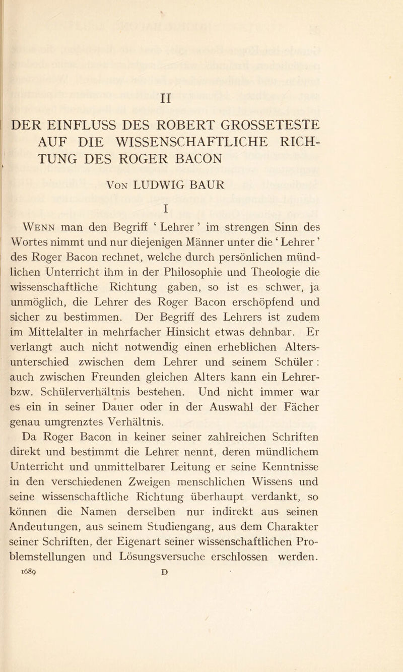 DER EINFLUSS DES ROBERT GROSSETESTE AUF DIE WISSENSCHAFTLICHE RICH- TUNG DES ROGER BACON Von LUDWIG BAUR I Wenn man den Begriff 4 Lehrer ’ im strengen Sinn des Wortes nimmt und nur diejenigen Männer unter die 4 Lehrer ' des Roger Bacon rechnet, welche durch persönlichen münd- lichen Unterricht ihm in der Philosophie und Theologie die wissenschaftliche Richtung gaben, so ist es schwer, ja unmöglich, die Lehrer des Roger Bacon erschöpfend und sicher zu bestimmen. Der Begriff des Lehrers ist zudem im Mittelalter in mehrfacher Hinsicht etwas dehnbar. Er verlangt auch nicht notwendig einen erheblichen Alters- unterschied zwischen dem Lehrer und seinem Schüler : auch zwischen Freunden gleichen Alters kann ein Lehrer- bzw. Schülerverhältnis bestehen. Und nicht immer war es ein in seiner Dauer oder in der Auswahl der Fächer genau umgrenztes Verhältnis. Da Roger Bacon in keiner seiner zahlreichen Schriften direkt und bestimmt die Lehrer nennt, deren mündlichem Unterricht und unmittelbarer Leitung er seine Kenntnisse in den verschiedenen Zweigen menschlichen Wissens und seine wissenschaftliche Richtung überhaupt verdankt, so können die Namen derselben nur indirekt aus seinen Andeutungen, aus seinem Studiengang, aus dem Charakter seiner Schriften, der Eigenart seiner wissenschaftlichen Pro- blemstellungen und Lösungsversuche erschlossen werden. 1689 D