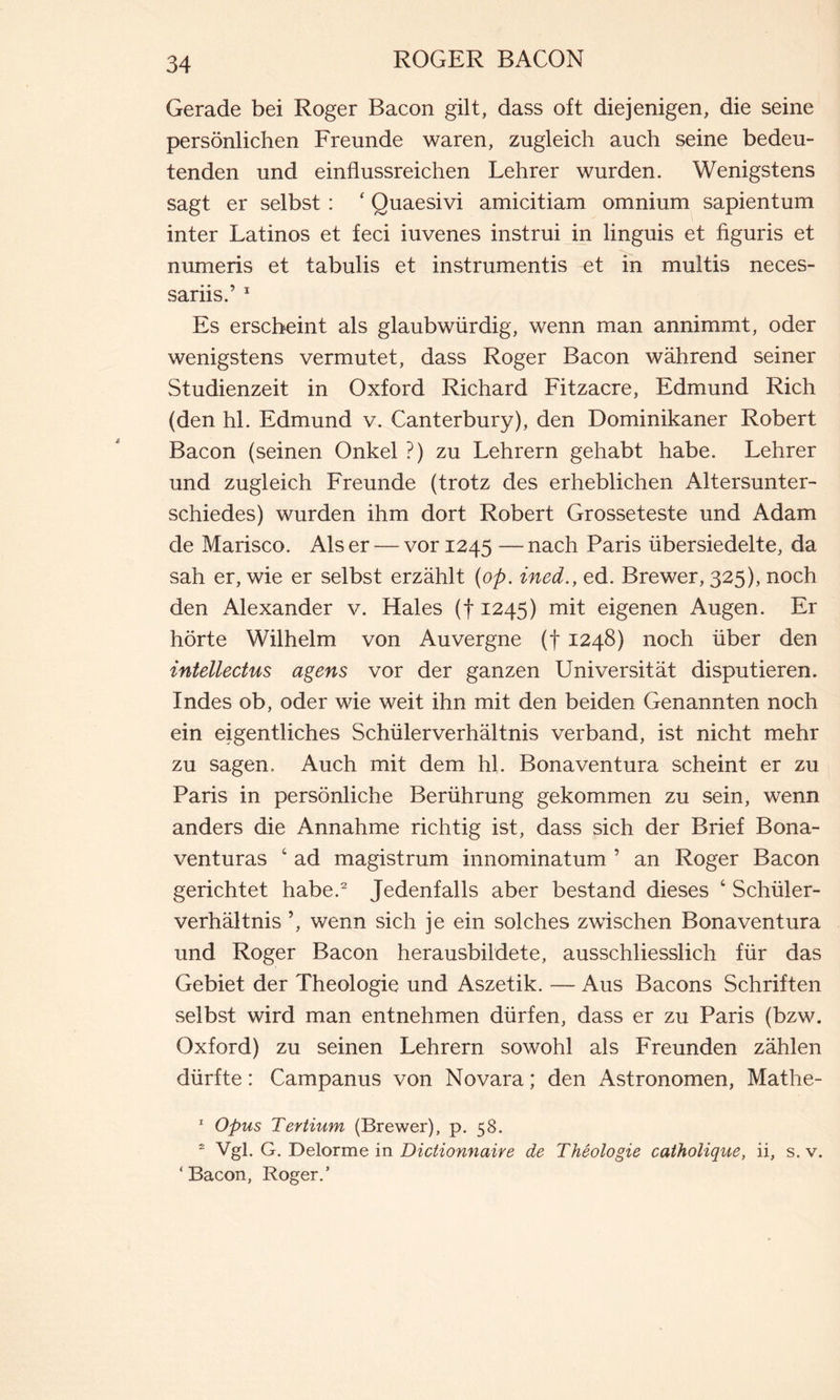 Gerade bei Roger Bacon gilt, dass oft diejenigen, die seine persönlichen Freunde waren, zugleich auch seine bedeu- tenden und einflussreichen Lehrer wurden. Wenigstens sagt er selbst : ‘ Quaesivi amicitiam omnium sapientum inter Latinos et feci iuvenes instrui in linguis et figuris et numeris et tabulis et instrumentis et in multis neces- sariis.’ 1 Es erscheint als glaubwürdig, wenn man annimmt, oder wenigstens vermutet, dass Roger Bacon während seiner Studienzeit in Oxford Richard Fitzacre, Edmund Rieh (den hl. Edmund v. Canterbury), den Dominikaner Robert Bacon (seinen Onkel ?) zu Lehrern gehabt habe. Lehrer und zugleich Freunde (trotz des erheblichen Altersunter- schiedes) wurden ihm dort Robert Grosseteste und Adam de Marisco. Als er — vor 1245 — nach Paris übersiedelte, da sah er, wie er selbst erzählt (op. ined., ed. Brewer, 325), noch den Alexander v. Haies (f 1245) mit eigenen Augen. Er hörte Wilhelm von Auvergne (f 1248) noch über den intellectus agens vor der ganzen Universität disputieren. Indes ob, oder wie weit ihn mit den beiden Genannten noch ein eigentliches Schüler Verhältnis verband, ist nicht mehr zu sagen. Auch mit dem hl. Bonaventura scheint er zu Paris in persönliche Berührung gekommen zu sein, wenn anders die Annahme richtig ist, dass sich der Brief Bona- venturas 4 ad magistrum innominatum ’ an Roger Bacon gerichtet habe.2 Jedenfalls aber bestand dieses 4 Schüler- verhältnis wenn sich je ein solches zwischen Bonaventura und Roger Bacon herausbildete, ausschliesslich für das Gebiet der Theologie und Aszetik. — Aus Bacons Schriften selbst wird man entnehmen dürfen, dass er zu Paris (bzw. Oxford) zu seinen Lehrern sowohl als Freunden zählen dürfte : Campanus von Novara ; den Astronomen, Mathe- 1 Opus Tertium (Brewer), p. 58. 2 Vgl. G. Delorme in Dictionnaire de Théologie catholique, ii, s. v. ‘ Bacon, Roger.’
