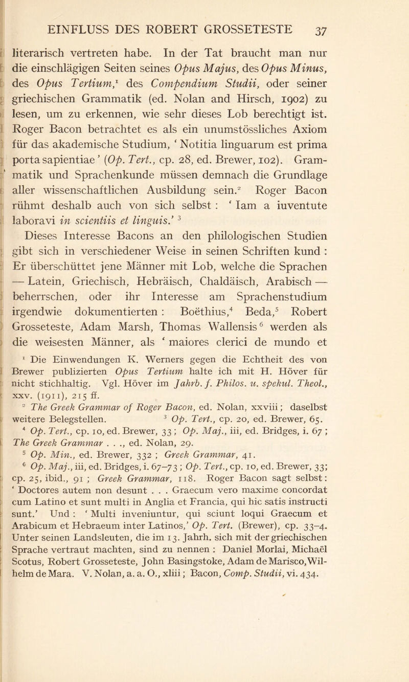 literarisch vertreten habe. In der Tat braucht man nur die einschlägigen Seiten seines Opus Majus, des Opus Minus, des Opus Tertium,1 des Compendium Studii, oder seiner griechischen Grammatik (ed. Nolan and Hirsch, 1902) zu lesen, um zu erkennen, wie sehr dieses Lob berechtigt ist. Roger Bacon betrachtet es als ein unumstössliches Axiom für das akademische Studium, ‘ Notitia linguarum est prima porta sapientiae ’ (Op. Tert., cp. 28, ed. Brewer, 102). Gram- matik und Sprachenkunde müssen demnach die Grundlage aller wissenschaftlichen Ausbildung sein.2 Roger Bacon rühmt deshalb auch von sich selbst : ‘ Iam a iuventute laboravi in scientiis et Unguis.’3 Dieses Interesse Bacons an den philologischen Studien gibt sich in verschiedener Weise in seinen Schriften kund : Er überschüttet jene Männer mit Lob, welche die Sprachen — Latein, Griechisch, Hebräisch, Chaldäisch, Arabisch — beherrschen, oder ihr Interesse am Sprachenstudium irgendwie dokumentierten : Boethius,4 Beda,5 Robert Grosseteste, Adam Marsh, Thomas Wallensis6 werden als die weisesten Männer, als ‘ maiores clerici de mundo et 1 Die Einwendungen K. Werners gegen die Echtheit des von Brewer publizierten Opus Tertium halte ich mit H. Höver für nicht stichhaltig. Vgl. Höver im Jahrb.f. Philos. u. spekul. Theol., ■ xxv. (1911), 215 ff. 2 The Greek Grammar of Roger Bacon, ed. Nolan, xxviii ; daselbst weitere Belegstellen. 3 Op. Tert., cp. 20, ed. Brewer, 65. 4 Op. Tert., cp. 10, ed. Brewer, 33 ; Op. Maj., iii, ed. Bridges, i. 67 ; The Greek Grammar . . ., ed. Nolan, 29. 5 Op. Min., ed. Brewer, 332 ; Greek Grammar, 41. 6 Op. Maj., iii, ed. Bridges, i. 67-73 ; Op. Tert., cp. 10, ed. Brewer, 33; cp. 25, ibid., 91 ; Greek Grammar, 118. Roger Bacon sagt selbst: ‘ Doctores autem non desunt . . . Graecum vero maxime concordat cum Latino et sunt multi in Anglia et Francia, qui hic satis instructi sunt.’ Und : ‘ Multi inveniuntur, qui sciunt loqui Graecum et Arabicum et Hebraeum inter Latinos/ Op. Tert. (Brewer), cp. 33-4. Unter seinen Landsleuten, die im 13. Jahrh. sich mit der griechischen Sprache vertraut machten, sind zu nennen : Daniel Morlai, Michaël Scotus, Robert Grosseteste, John Basingstoke, Adam de Marisco, Wil- helm de Mara. V. Nolan, a. a. O., xliii ; Bacon, Comp. Studii, vi. 434.