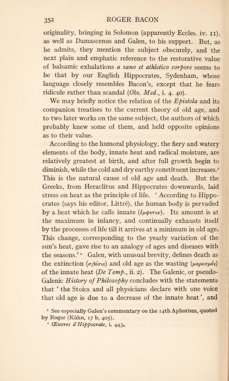 originality, bringing in Solomon (apparently Eccles. iv. n), as well as Damascenus and Galen, to his support. But, as he admits, they mention the subject obscurely, and the next plain and emphatic reference to the restorative value of balsamic exhalations a sano et athletico corpore seems to be that by our English Hippocrates, Sydenham, whose language closely resembles Bacon's, except that he fears ridicule rather than scandal (Obs. Med., i. 4. 40). We may briefly notice the relation of the Epistola and its companion treatises to the current theory of old age, and to two later works on the same subject, the authors of which probably knew some of them, and held opposite opinions as to their value. According to the humoral physiology, the fiery and watery elements of the body, innate heat and radical moisture, are relatively greatest at birth, and after full growth begin to diminish, while the cold and dry earthy constituent increases.1 This is the natural cause of old age and death. But the Greeks, from Heraclitus and Hippocrates downwards, laid stress on heat as the principle of life. ‘ According to Hippo - crates (says his editor, Littré), the human body is pervaded by a heat which he calls innate (e/utcpvrov). Its amount is at the maximum in infancy, and continually exhausts itself by the processes of life till it arrives at a minimum in old age. This change, corresponding to the yearly variation of the sun's heat, gave rise to an analogy of ages and diseases with the seasons.’2 Galen, with unusual brevity, defines death as the extinction (p-ßio-is) and old age as the wasting (//apao-^os) of the innate heat [De Temp., ii. 2). The Galenic, or pseudo- Galenic History of Philosophy concludes with the statements that * the Stoics and all physicians declare with one voice that old age is due to a decrease of the innate heat ', and 1 See especially Galen's commentary on the 14th Aphorism, quoted by Roger (Kühn, 17 b, 405). 2 Œuvres d'Hippocrate, i. 443.