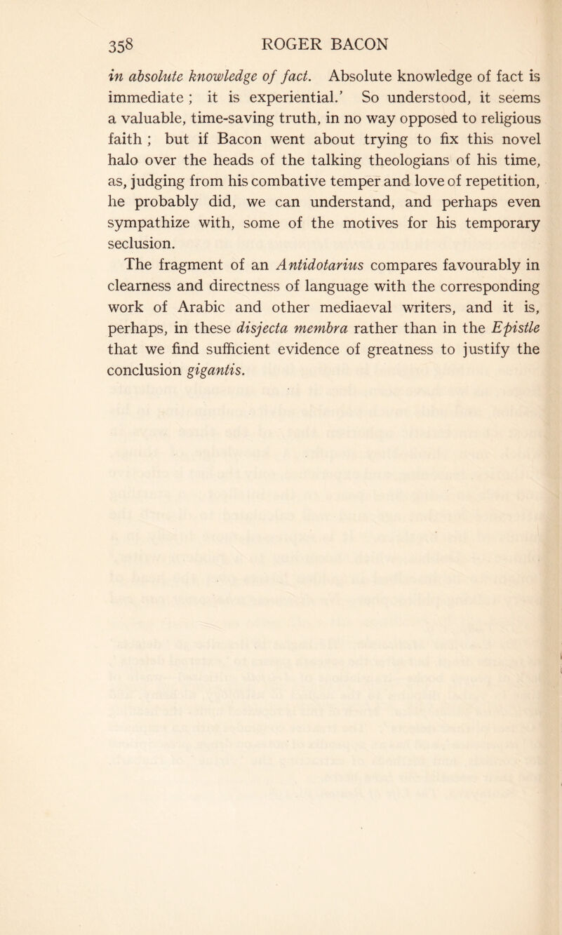 in absolute knowledge of fact. Absolute knowledge of fact is immediate ; it is experiential/ So understood, it seems a valuable, time-saving truth, in no way opposed to religious faith ; but if Bacon went about trying to fix this novel halo over the heads of the talking theologians of his time, as, judging from his combative temper and love of repetition, he probably did, we can understand, and perhaps even sympathize with, some of the motives for his temporary seclusion. The fragment of an Antidotarius compares favourably in clearness and directness of language with the corresponding work of Arabic and other mediaeval writers, and it is, perhaps, in these disjecta membra rather than in the Epistle that we find sufficient evidence of greatness to justify the conclusion gigantis.