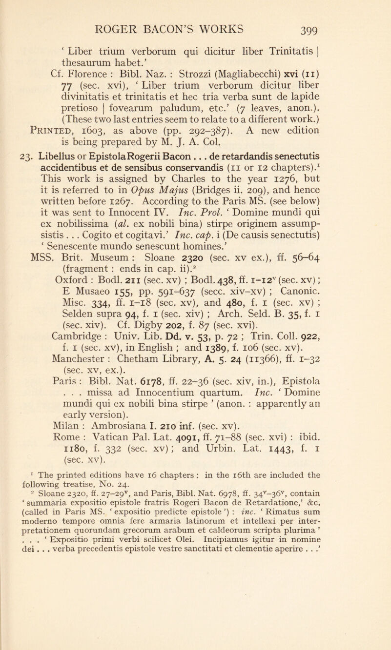* Liber trium verborum qui dicitur liber Trinitatis | thesaurum habet.’ Cf. Florence : Bibi. Naz. : Strozzi (Magliabecchi) xvi (11) 77 (see. xvi), ‘ Liber trium verborum dicitur liber divinitatis et trinitatis et hec tria verba sunt de lapide pretioso | fovearum paludum, etc.’ (7 leaves, anon.). (These two last entries seem to relate to a different work.) Printed, 1603, as above (pp. 292-387). A new edition is being prepared by M. J. A. Col. 23. Libellus or EpistolaRogerii Bacon... de retardandis senectutis accidentibus et de sensibus conservandis (ii or 12 chapters).1 This work is assigned by Charles to the year 1276, but it is referred to in Opus Majus (Bridges ii. 209), and hence written before 1267. According to the Paris MS. (see below) it was sent to Innocent IV. Inc. Prol. ‘ Domine mundi qui ex nobilissima {al. ex nobili bina) stirpe originem assump- sistis . .. Cogito et cogitavi.’ Inc. cap. i (De causis senectutis) ‘ Senescente mundo senescunt homines.’ MSS. Brit. Museum : Sloane 2320 (see. xv ex.), ff. 56-64 (fragment : ends in cap. ii).2 Oxford : Bodl. 211 (sec. xv) ; Bodl. 438, ff. i-i2v (sec. xv) ; E Musaeo 155, pp. 591-637 (secc. xiv-xv) ; Canonic. Mise. 334, ff. 1-18 (sec. xv), and 480, f. 1 (sec. xv) ; Seiden supra 94, f. 1 (sec. xiv) ; Arch. Seid. B. 35, f. 1 (sec. xiv). Cf. Digby 202, f. 87 (sec. xvi),. Cambridge : Univ. Lib. Dd. v. 53, p. 72 ; Trin. Coll. 922, f. i (sec. xv), in English ; and 1389, f. 106 (sec. xv). Manchester : Chetham Library, A. 5. 24 (11366), ff. 1-32 (sec. xv, ex.). Paris : Bibl. Nat. 6178, ff. 22-36 (sec. xiv, in.), Epistola . . . missa ad Innocentium quartum. Inc. ‘ Domine mundi qui ex nobili bina stirpe ’ (anon. : apparently an early version). Milan : Ambrosiana I. 210 inf. (sec. xv). Rome : Vatican Pal. Lat. 4091, ff. 71-88 (sec. xvi) : ibid. 1180, f. 332 (sec. xv) ; and Urbin. Lat. 1443, f. 1 (sec. xv). 1 The printed editions have 16 chapters : in the 16th are included the following treatise, No. 24. 2 Sloane 2320, fL 27-29^ and Paris, Bibl. Nat. 6978, ff. 34v~30v, contain ‘ summaria expositio epistole fratris Rogeri Bacon de Retardatione/ &c. (called in Paris MS. ‘ expositio predicte epistole ’) : inc. ‘ Rimatus sum moderno tempore omnia fere armaria latinorum et intellexi per inter- pretationem quorundam grecorum arabum et caldeorum scripta plurima ’ . . . ‘ Expositio primi verbi scilicet Olei. Incipiamus igitur in nomine dei . . . verba precedentis epistole vestre sanctitati et clementie aperire . . /