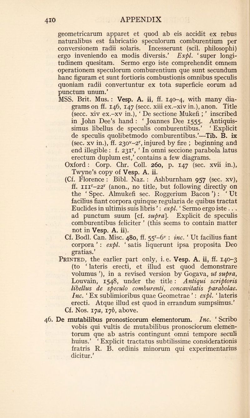 geometricarum apparet et quod ab eis accidit ex rebus naturalibus est fabricatio speculorum comburentium per conversionem radii solaris. Incesserunt (scii, philosophi) ergo inveniendo ea modis diversis.’ Expl. ‘super longi- tudinem quesitam. Sermo ergo iste comprehendit omnem operationem speculorum comburentium que sunt secundum hanc figuram et sunt fortioris combustionis omnibus speculis quoniam radii convertuntur ex tota superficie eorum ad punctum unum.’ MSS. Brit. Mus. : Vesp. A. ii, ff. 140-4, with many dia- grams on ff. 146, 147 (secc. xiii ex.-xiv in.), anon. Title (secc. xiv ex.-xv in.), ‘ De sectione Mukefi ; ’ inscribed in John Dee’s hand : ‘ Joannes Dee 1555. Antiquis- simus libellus de speculis comburentibus.’ ‘ Explicit de speculis quolibetmodo comburentibus.’—Tib. B. ix (see. xv in.), ff. 230v-2r, injured by fire ; beginning and end illegible : f. 23ir, ‘ In omni seccione parabola latus erectum duplum est,’ contains a few diagrams. Oxford : Corp. Chr. Coll. 260, p. 147 (sec. xvii in.), Twyne's copy of Vesp. A. ii. (Cf. Florence : Bibl. Naz. : Ashburnham 957 (sec. xv), ff. mr-22r (anon., no title, but following directly on the ‘ Spec. Almukefi sec. Roggerium Bacon ’) : ‘ Ut facilius fiant corpora quinque regularia de quibus tractat Euclides in ultimis suis libris ’ : expl. ‘ Sermo ergo iste ... ad punctum suum [cf. supra]. Explicit de speculis comburentibus feliciter ’ (this seems to contain matter not in Vesp. A. ii). Cf. Bodl. Can. Mise. 480, ff. 55r-6v : inc. ‘ Ut facilius fiant corpora ’ : expl. ‘ satis liquerunt ipsa proposita Deo gratias.’ Printed, the earlier part only, i. e. Vesp. A. ii, ff. 140-3 (to ‘ lateris erecti, et illud est quod demonstrare volumus ’), in a revised version by Gogava, ut supra, Louvain, 1548, under the title : Antiqui scriptoris libellus de speculo comburenti, concavitatis parabolae. Inc. ‘ Ex sublimioribus quae Geometrae ’ : expl. ‘ lateris erecti. Atque illud est quod in errandum sumpsimus.’ Cf. Nos. iya, lyb, above. 46. De mutabilibus pronosticorum elementorum. Inc. ‘ Scribo vobis qui vultis de mutabilibus pronosciorum elemen- torum que ab astris contingunt omni tempore seculi huius.’ ‘Explicit tractatus subtilissime considerationis fratris R. B. ordinis minorum qui experimentarius dicitur.’