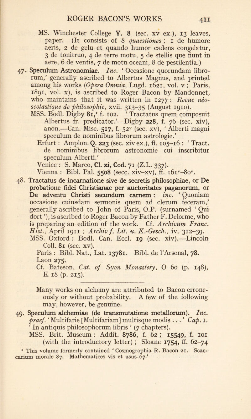 4** MS. Winchester College Y. 8 (sec. xv ex.), 13 leaves, paper. (It consists of 8 quaestiones ; i de humore aeris, 2 de gelu et quando humor cadens congelatur, 3 de tonitruo, 4 de terre motu, 5 de stellis que fiunt in aere, 6 de ventis, 7 de motu oceani, 8 de pestilentia.) 47. Speculum Astronomiae. Inc. ‘ Occasione quorundam libro- rum,’ generally ascribed to Albertus Magnus, and printed among his works (Opera Omnia, Lugd. 1621, vol. v ; Paris, 1891, vol. x), is ascribed to Roger Bacon by Mandonnet, who maintains that it was written in 1277 : Revue néo- scolastique de philosophie, xvii. 313-35 (August 1910). MSS. Bodl. Digby 81,1 f. 102. ‘ Tractatus quem composuit Albertus fr. predicator/—Digby 228, f. 76 (sec. xiv), anon.—Can. Mise. 517, f. 52v (sec. xv), ‘ Alberti magni speculum de nominibus librorum astrologie.’ Erfurt : Amplon. Q. 223 (sec. xiv ex.), ff. 105-16 : ‘ Tract, de nominibus librorum astronomie cui inscribitur speculum Alberti.’ Venice : S. Marco, Cl. xi, Cod. 71 (Z.L. 337). Vienna : Bibi. Pal. 5508 (secc. xiv-xv), ff. i6iv-8ov. 48. Tractatus de incarnatione sive de secretis philosophiae, or De probatione fidei Christianae per auctoritates paganorum, or De adventu Christi secundum carnem : inc. ‘ Quoniam occasione cuiusdam sermonis quem ad clerum feceram/ generally ascribed to John of Paris, O.P. (surnamed * Qui dort ’), is ascribed to Roger Bacon by Father F. Delorme, who is preparing an edition of the work. Cf. Archivum Franc. Hist., April 1911 ; Archivf. Lit. u. K.-Gesch., iv. 312-39. MSS. Oxford : Bodl. Can. Eccl. 19 (sec. xiv).—Lincoln Coll. 81 (sec. xv). Paris : Bibl. Nat., Lat. 13781. Bibl. de l’Arsenal, 78. Laon 275. Cf. Bateson, Cat. of Syon Monastery, 0 60 (p. 148), K 18 (p. 215). Many works on alchemy are attributed to Bacon errone- ously or without probability. A few of the following may, however, be genuine. 49. Speculum alchemiae (de transmutatione metallorum). Inc. praef.‘ Multifarie [Multifariam] multisque modis .. . ’ Cap. 1. ‘ In antiquis philosophorum libris ’ (7 chapters). MSS. Brit. Museum : Addit. 8786, f. 62 ; 15549, f. ioi (with the introductory letter) ; Sloane 1754, ff. 62-74 1 This volume formerly contained ‘ Cosmographia R. Bacon 21. Scac- carium morale 87. Mathematices vis et usus 67/