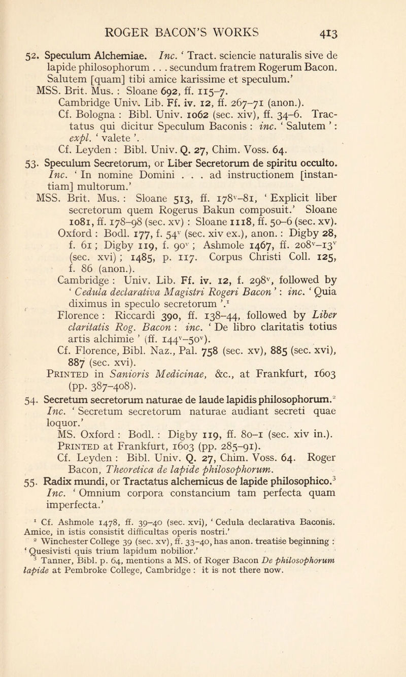 52. Speculum Alchemiae. Inc. ‘ Tract, sciende naturalis sive de lapide philosophorum . . . secundum fratrem Rogerum Bacon. Salutem [quam] tibi amice karissime et speculum.’ MSS. Brit. Mus. : Sloane 692, a. 115-7. Cambridge Univ. Lib. Ff. iv. 12, É. 267-71 (anon.). Cf. Bologna : Bibi. Univ. 1062 (see. xiv), ff. 34-6. Trac- tatus qui dicitur Speculum Baconis : inc. ‘ Salutem ’ : expl. ‘ valete ’. Cf. Leyden : Bibi. Univ. Q. 27, Chim. Voss. 64. 53. Speculum Secretorum, or Liber Secretorum de spiritu occulto. Inc. ‘ In nomine Domini ... ad instructionem [instan- tiam] multorum.’ MSS. Brit. Mus. : Sloane 513, ff. 178^-81, ‘ Explicit liber secretorum quem Rogerus Bakun composuit.’ Sloane 1081, ff. 178-98 (see. xv) : Sloane 1118, ff. 50-6 (see. xv). Oxford : Bodl. 177, f. 54v (see. xiv ex.), anon. : Digby 28, f. 61; Digby 119, f. 90v ; Ashmole 1467, ff. 2o8v-i3v (see. xvi) ; 1485, p. 117. Corpus Christi Coli. 125, f. 86 (anon.). Cambridge : Univ. Lib. Ff. iv. 12, f. 298v, followed by ‘ Cedula declarativa Magistri Rogeri Bacon ’ : inc. ‘ Quia diximus in speculo secretorum V Florence : Riccardi 390, ff. 138-44, followed by Liber claritatis Rog. Bacon : inc. ‘ De libro claritatis totius artis alchimie ’ (ff. i44v~5ov). Cf. Florence, Bibi. Naz., Pal. 758 (see. xv), 885 (see. xvi), 887 (see. xvi). Printed in Sanioris Medicinae, &c., at Frankfurt, 1603 (pp. 387-408). 54. Secretum secretorum naturae de laude lapidis philosophorum.2 Inc. ‘ Secretum secretorum naturae audiant secreti quae loquor.’ MS. Oxford : Bodl. : Digby 119, ff. 80-1 (sec. xiv in.). Printed at Frankfurt, 1603 (pp. 285-91). Cf. Leyden : Bibi. Univ. Q. 27, Chim. Voss. 64. Roger Bacon, Theoretica de lapide philosophorum. 55. Radix mundi, or Tractatus alchemicus de lapide philosophico.3 Inc. ‘ Omnium corpora constancium tam perfecta quam imperfecta.’ 1 Cf. Ashmole 1478, ff. 39-40 (see. xvi), ‘ Cedula declarativa Baconis. Amice, in istis consistit difficultas operis nostri.’ 2 Winchester College 39 (sec. xv), ff. 33-40, has anon. treatise beginning : ‘ Quesivisti quis trium lapidum nobilior.’ 3 Tanner, Bibi. p. 64, mentions a MS. of Roger Bacon De philosophorum lapide at Pembroke College, Cambridge : it is not there now.